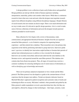 Creating Communicational Spaces University of Alberta, May 2003
2
A design problem is not a collection of parts easily broken down and quantified.
Design problems are tied up with the whole of human experience including
interpretation, materiality, politics and countless other factors. While there is continuous
research to learn what users want and need, often the designer must negotiate research
reports from different disciplines using different disciplinary languages. Despite libraries
of social research, the user remains an elusive target. There is too much information and
no way to make sense of it relevant to specific design questions. TEDA is a tool to make
sense of diverse collections of information and assist the designer towards practical
solutions grounded in social research.
Data collection for TEDA begins with a review of documentary, trade,
commissioned, and appropriate theoretical literature. Insights from this are organized
around the Ethos protocol—a set of intuitive categories for organizing human
experience—and then entered into a database. Then researchers move into primary data
acquisition in the field by performing individual or group interviews. Interviews probe
users’ experience to identify how innovations might facilitate or frustrate their pursuits of
optimal inter-relational processes in addition to those intended by the designer.
Interviews are recorded, transcribed, indexed and coded into the same database as the
literature review, and organized around the same Ethos protocol. This database also
contains data from all previous projects. Thus, all stages of research may exercise a
common vocabulary for extracting intelligence out of varied sources of information, as
well as identifying gaps in knowledge and research.
There are two primary analytical components to TEDA: tetrads and the Ethos
protocol. The Ethos protocol was developed as a guide to the constant themes of lived
experience that the designer must address. Tetrads are dynamic indicators based on
Marshall McLuhan’s approach to pattern recognition and systematic study of media and
technological effects on society. McLuhan’s methods, when grounded and guided by the
Ethos protocol, enable respondents to reveal a great deal about how they feel they are,
and might be, affected by changes in their technologies – their hopes, anxieties, wants
 