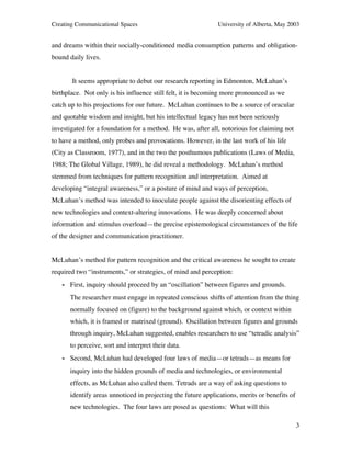 Creating Communicational Spaces University of Alberta, May 2003
3
and dreams within their socially-conditioned media consumption patterns and obligation-
bound daily lives.
It seems appropriate to debut our research reporting in Edmonton, McLuhan’s
birthplace. Not only is his influence still felt, it is becoming more pronounced as we
catch up to his projections for our future. McLuhan continues to be a source of oracular
and quotable wisdom and insight, but his intellectual legacy has not been seriously
investigated for a foundation for a method. He was, after all, notorious for claiming not
to have a method, only probes and provocations. However, in the last work of his life
(City as Classroom, 1977), and in the two the posthumous publications (Laws of Media,
1988; The Global Village, 1989), he did reveal a methodology. McLuhan’s method
stemmed from techniques for pattern recognition and interpretation. Aimed at
developing “integral awareness,” or a posture of mind and ways of perception,
McLuhan’s method was intended to inoculate people against the disorienting effects of
new technologies and context-altering innovations. He was deeply concerned about
information and stimulus overload—the precise epistemological circumstances of the life
of the designer and communication practitioner.
McLuhan’s method for pattern recognition and the critical awareness he sought to create
required two “instruments,” or strategies, of mind and perception:
- First, inquiry should proceed by an “oscillation” between figures and grounds.
The researcher must engage in repeated conscious shifts of attention from the thing
normally focused on (figure) to the background against which, or context within
which, it is framed or matrixed (ground). Oscillation between figures and grounds
through inquiry, McLuhan suggested, enables researchers to use “tetradic analysis”
to perceive, sort and interpret their data.
- Second, McLuhan had developed four laws of media—or tetrads—as means for
inquiry into the hidden grounds of media and technologies, or environmental
effects, as McLuhan also called them. Tetrads are a way of asking questions to
identify areas unnoticed in projecting the future applications, merits or benefits of
new technologies. The four laws are posed as questions: What will this
 