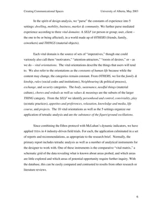 Creating Communicational Spaces University of Alberta, May 2003
6
In the spirit of design analysis, we “parse” the constants of experience into 5
settings: dwelling, mobility, business, market & community. We further parse mediated
experience according to three vital domains: A SELF (or person or group; user, client –
the one to be or being affected), in a world made up of OTHERS (friends, family,
coworkers) and THINGS (material objects).
Each vital domain is the source of sets of “imperatives,” though one could
variously also call them “motivators,” “attention-attractors,” “roosts of desires,” or – as
we do – vital orientations. The vital orientations describe the things that users will tend
to. We also refer to the orientations as the constants of human life because while the
content may change, the categories remain constant. From OTHERS, we list the family &
kinship, rules (social codes and institutions), Neighbouring (& political process),
exchange, and security categories. The body, sustenance, needful things (material
culture), chores and ordeals as well as values & meanings are the subsets of the larger
THING category. From the SELF we identify personhood and control, conviviality, play
(ecstatic practices), appetites and preferences, relaxation, knowledge and media, life
course, and projects. The 18 vital orientations as well as the 5 settings organize our
application of tetradic analysis and are the substance of the figure/ground oscillations.
Since combining the Ethos protocol with McLuhan’s dynamic indicators, we have
applied TEDA in 4 industry-driven field trials. For each, the application culminated in a set
of reports and recommendations, as appropriate to the research brief. Normally, the
primary report includes tetradic analysis as well as a number of analytical instruments for
the designer to work with. One of these instruments is the comparative “vital matrix,” a
schematic grid of the data revealing what is known about areas probed, and which areas
are little explored and which areas of potential opportunity require further inquiry. With
the database, this can be easily compared and contrasted to results from other research or
literature reviews.
 
