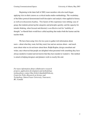 Creating Communicational Spaces University of Alberta, May 2003
7
Beginning in the latter half of 2002, team members who also teach began
applying TEDA to their courses as a critical media studies methodology. The vocabulary
of the Ethos protocol demonstrated itself descriptive and analytic when applied to history
as well as to discussion of policy. Two factors of this experience were striking: ease of
grasp, that students picked up the categories and principles quickly; and the capacity for
tetradic thinking, when focused and directed, is an effective tool for “mobility of
thought,” as Harold Innis would have called anything that makes both the learner and the
teacher think.
We have been using TEDA for two years to gather rich information about
users—about what they want, feel they need, fear and are anxious about—and much
more about what we do not know about them. Ralph Kaplan, design consultant and
writer, once observed that people are delighted when presented with something they have
always needed or wanted and not known that they have needed or wanted it. Our method
is aimed at helping designers and planners work to exactly this end.
For more information about collaborative research
projects, application development and methodology
testing please contact Dan Schick (daschick@sfu.ca),
Centre for Policy Research on Science and
Technology, Simon Fraser University, Vancouver,
BC, Canada
 