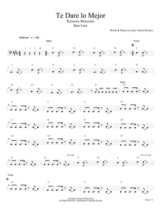 Te Dare lo Mejor
                                                                        Recursos Musicales
                                                                            Bass Line
                                                                                                                             Words & Music by Jesús Adrian Romero

              Moderate       h = 105
                                                  Intro                                                                                             Verso

                                                                                                                                                    z
    ; DDDD 4 P P P P                                      B BA                 B BA                     B BA                     B BA                   B BA
                  1      2        3       &               E                       F#                     E                       F#                     E

           4
1



                                                              L                            L                      L                       L                   L

              H                                                   H                                                   H                                         H
                             B BA                         B BA                    B BA                                           B BA                   B BA
     A                       E                            B                       E                       A                      E                      B


     B BA                                                                                                B BA
7



                                      L                                                    L                                              L

                                      H                                                                                                               Q BH B
                                                                                                                                          Coro


     B BA                                                     H                        H              Q BH B
                             B BA                                                                                                             B B B B
     F#                      C#                         A                     B                              B                                 C#


                                                        B BA                 B BA                                     BBBBB
14


          L

                      Q H                                             Q H                                             Q H                 B B B B Q BH B
     A                                             E                                           E                                          C#


     B B B B                  B B                 B B B B                  B B                 B B B B                     B B
20




                      Q H                         B B B B Q BH B                               B B B B Q BH B                                           Q H
     A                                             B                                           B                                          G#


     B B B B                  B B                                                                                                         B B B B             B B
24




                      Q H                         B B B B             Q BH        B                                   Q H                               Q H
     G#                                            C#                                          A                                          F#


     B B B B                  B B                                                              B B B B                     B B            B B B B             B B
28




            Q BH B                                   Q BH B                                                      B BA                                   B BA
                                                                        Da Coda                                                                              D.S. al Coda



     B BB B                                   BB B B                                   B BA                                           B BA
     B                                        B                                        E                         F#                   E                 F#
32



                                                                                               L                       L                      L                L
Coro

y
     B B B B          Q BH            B                               Q H                                             Q H                               Q H
     C#                                            A                                           E                                          E


                                                  B B B B                  B B                 B B B B                     B B            B B B B             B B
38




                                                                          Copyright Vástago Producciones
                                                               All Rights Reserved - International Copyright Secured                                                Page 1/2
 