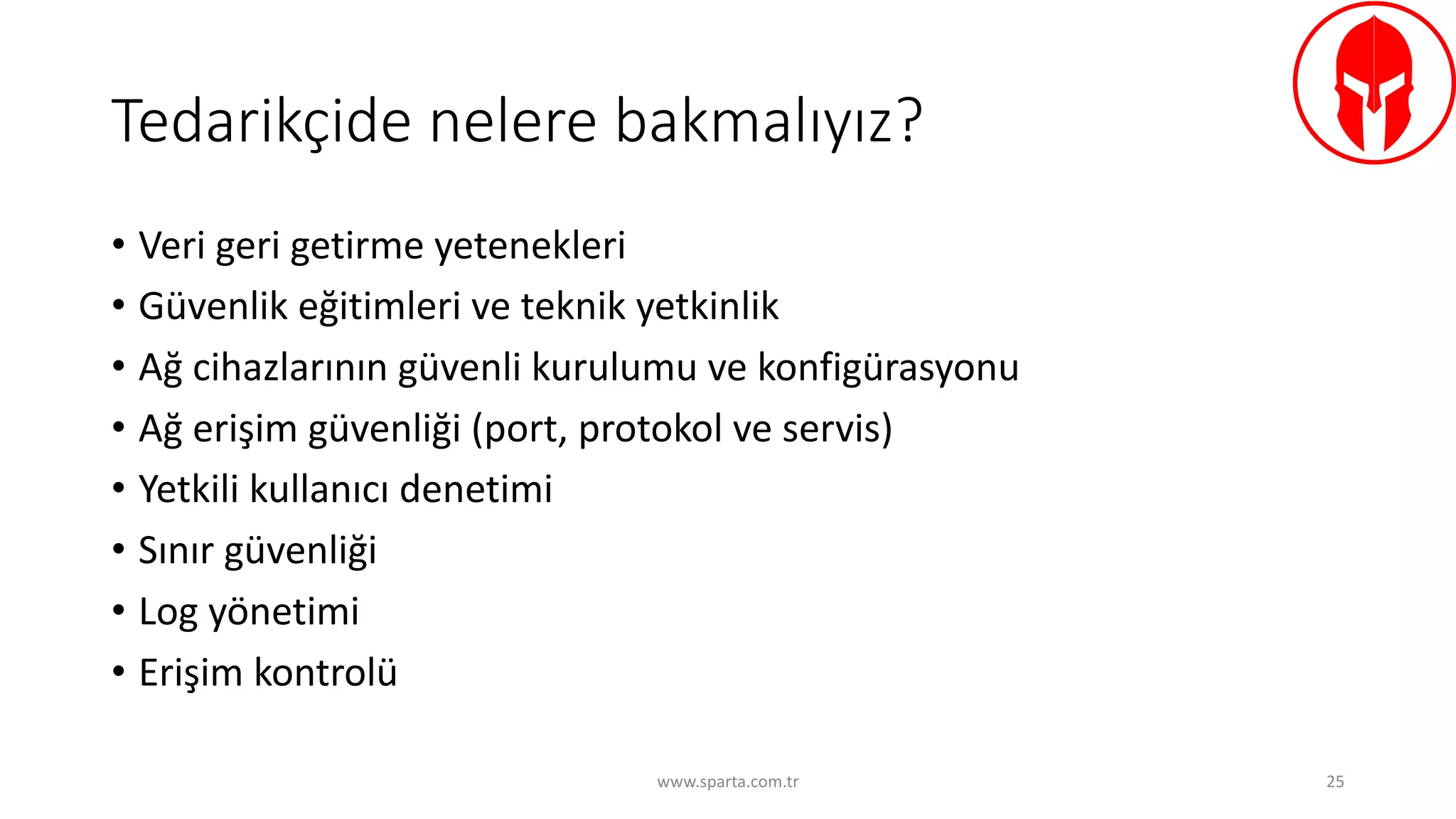 Tedarikçide	nelere	bakmalıyız?
• Veri	geri	getirme	yetenekleri
• Güvenlik	eğitimleri	ve	teknik	yetkinlik
• Ağ	cihazlarının	güvenli	kurulumu	ve	konfigürasyonu
• Ağ	erişim	güvenliği	(port,	protokol	ve	servis)
• Yetkili	kullanıcı	denetimi
• Sınır	güvenliği
• Log yönetimi
• Erişim	kontrolü
www.sparta.com.tr 25
 