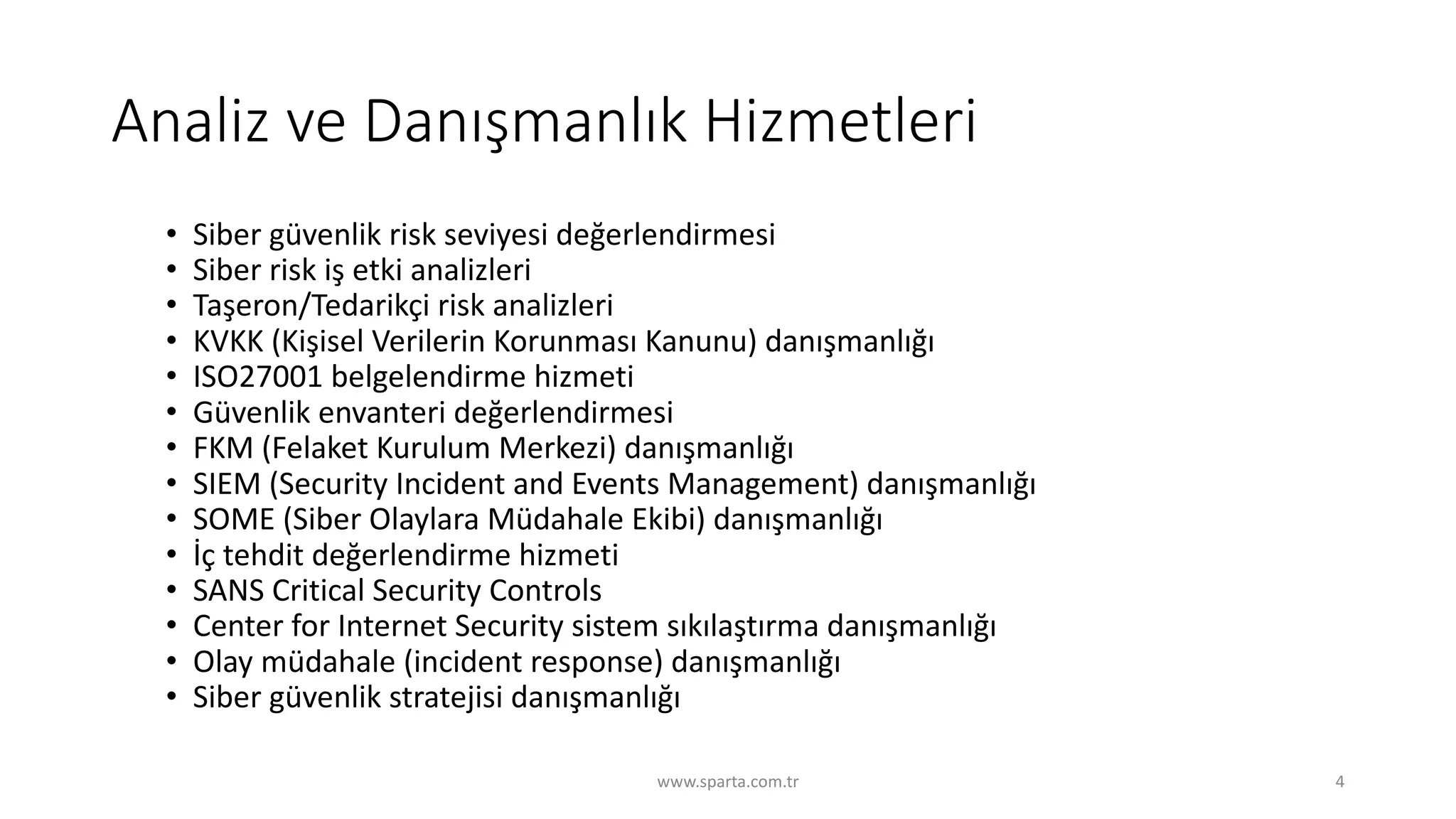 Analiz	ve	Danışmanlık	Hizmetleri
• Siber	güvenlik	risk	seviyesi	değerlendirmesi
• Siber	risk	iş	etki	analizleri
• Taşeron/Tedarikçi	risk	analizleri
• KVKK	(Kişisel	Verilerin	Korunması	Kanunu)	danışmanlığı
• ISO27001	belgelendirme	hizmeti
• Güvenlik	envanteri	değerlendirmesi
• FKM	(Felaket	Kurulum	Merkezi)	danışmanlığı
• SIEM	(Security	Incident and Events Management)	danışmanlığı
• SOME	(Siber	Olaylara	Müdahale	Ekibi)	danışmanlığı
• İç	tehdit	değerlendirme	hizmeti
• SANS	Critical	Security	Controls
• Center	for Internet	Security	sistem	sıkılaştırma	danışmanlığı
• Olay	müdahale	(incident response)	danışmanlığı
• Siber	güvenlik	stratejisi	danışmanlığı
www.sparta.com.tr 4
 