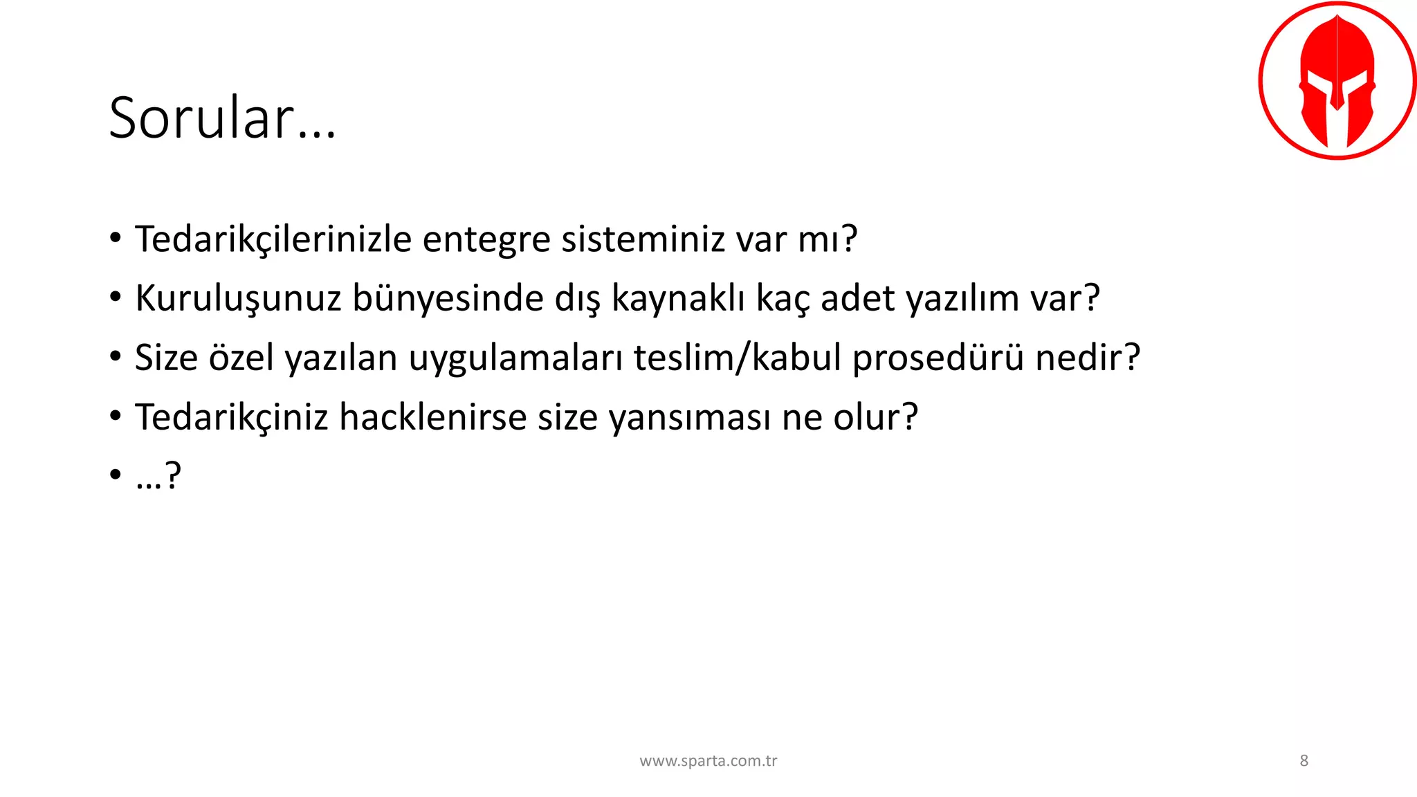 Sorular…
• Tedarikçilerinizle	entegre	sisteminiz	var	mı?
• Kuruluşunuz	bünyesinde	dış	kaynaklı	kaç	adet	yazılım	var?
• Size	özel	yazılan	uygulamaları	teslim/kabul	prosedürü	nedir?
• Tedarikçiniz	hacklenirse size	yansıması	ne	olur?	
• …?
www.sparta.com.tr 8
 