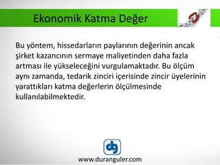 Bu yöntem, hissedarların paylarının değerinin ancak
şirket kazancının sermaye maliyetinden daha fazla
artması ile yükseleceğini vurgulamaktadır. Bu ölçüm
aynı zamanda, tedarik zinciri içerisinde zincir üyelerinin
yarattıkları katma değerlerin ölçülmesinde
kullanılabilmektedir.
www.duranguler.com
Ekonomik Katma Değer
 