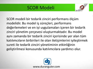 SCOR modeli bir tedarik zinciri performans ölçüm
modelidir. Bu model iş süreçleri, performans
değerlemeleri ve en iyi uygulamaları içeren bir tedarik
zinciri yönetim çerçevesi oluşturmaktadır. Bu model
aynı zamanda bir tedarik zinciri içerisinde yer alan tüm
katılımcıların birbirileri ile olan iletişimlerini iyileştirmek
sureti ile tedarik zinciri yönetiminin etkinliğinin
geliştirilmesi konusunda katılımcılara yardımcı olur.
www.duranguler.com
SCOR Modeli
 