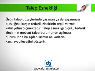 Ürün talep düzeylerinde yaşanan ya da yaşanması
olasılığına karşın tedarik zincirinin tepki verme
kabiliyetini ölçmektedir. Talep esnekliği ölçeği, tedarik
zincirinin mevcut talep durumunun aşılması
durumunda bu aşılan kısmın ne kadarını
karşılayabileceğini gösterir.
www.duranguler.com
Talep Esnekliği
 