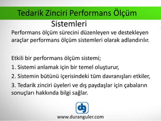 Performans ölçüm sürecini düzenleyen ve destekleyen
araçlar performans ölçüm sistemleri olarak adlandırılır.
Etkili bir performans ölçüm sistemi;
1. Sistemi anlamak için bir temel oluşturur,
2. Sistemin bütünü içerisindeki tüm davranışları etkiler,
3. Tedarik zinciri üyeleri ve dış paydaşlar için çabaların
sonuçları hakkında bilgi sağlar.
www.duranguler.com
Tedarik Zinciri Performans Ölçüm
Sistemleri
 