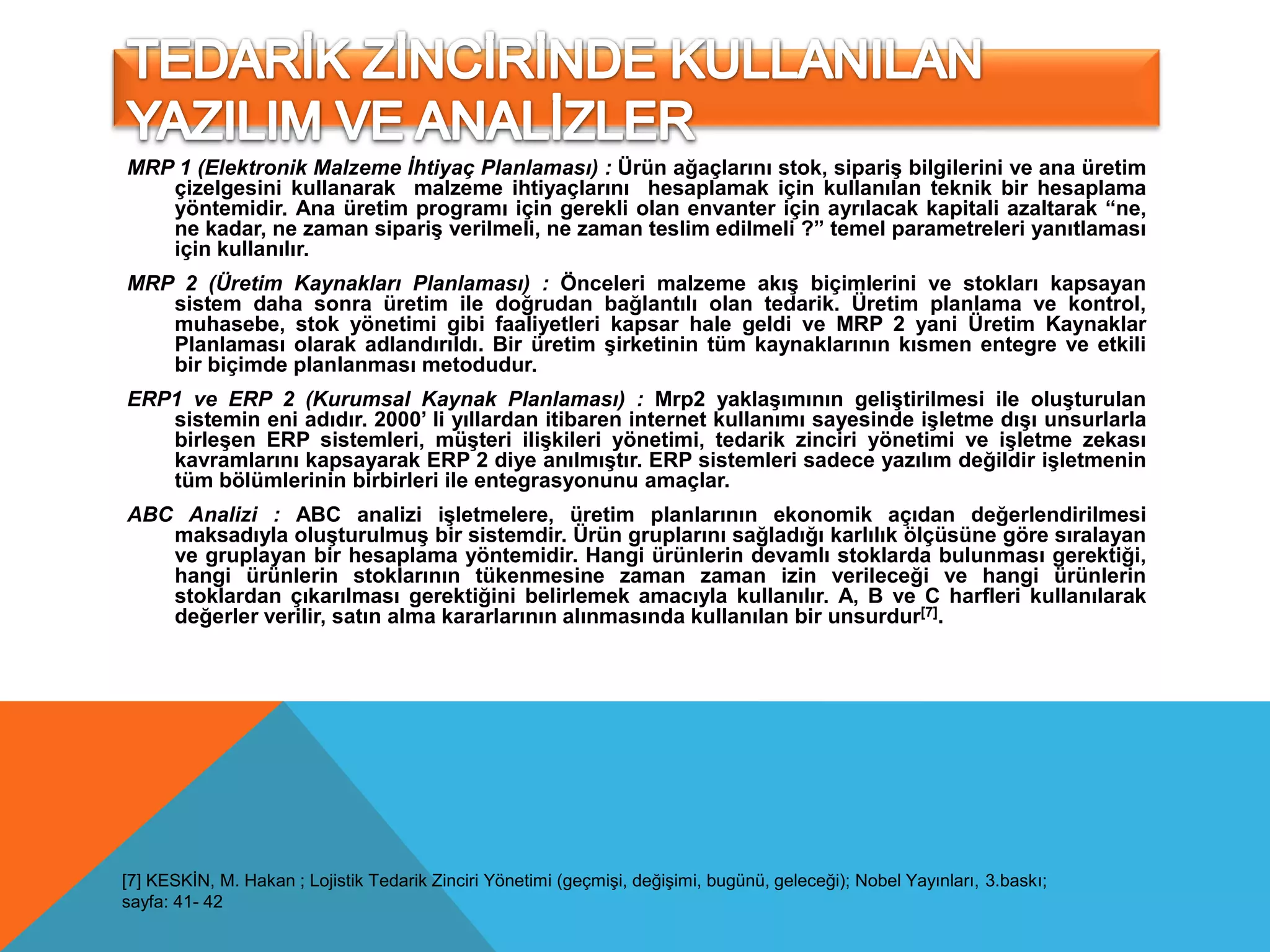 MRP 1 (Elektronik Malzeme İhtiyaç Planlaması) : Ürün ağaçlarını stok, sipariş bilgilerini ve ana üretim
   çizelgesini kullanarak malzeme ihtiyaçlarını hesaplamak için kullanılan teknik bir hesaplama
   yöntemidir. Ana üretim programı için gerekli olan envanter için ayrılacak kapitali azaltarak “ne,
   ne kadar, ne zaman sipariş verilmeli, ne zaman teslim edilmeli ?” temel parametreleri yanıtlaması
   için kullanılır.
MRP 2 (Üretim Kaynakları Planlaması) : Önceleri malzeme akış biçimlerini ve stokları kapsayan
   sistem daha sonra üretim ile doğrudan bağlantılı olan tedarik. Üretim planlama ve kontrol,
   muhasebe, stok yönetimi gibi faaliyetleri kapsar hale geldi ve MRP 2 yani Üretim Kaynaklar
   Planlaması olarak adlandırıldı. Bir üretim şirketinin tüm kaynaklarının kısmen entegre ve etkili
   bir biçimde planlanması metodudur.
ERP1 ve ERP 2 (Kurumsal Kaynak Planlaması) : Mrp2 yaklaşımının geliştirilmesi ile oluşturulan
   sistemin eni adıdır. 2000’ li yıllardan itibaren internet kullanımı sayesinde işletme dışı unsurlarla
   birleşen ERP sistemleri, müşteri ilişkileri yönetimi, tedarik zinciri yönetimi ve işletme zekası
   kavramlarını kapsayarak ERP 2 diye anılmıştır. ERP sistemleri sadece yazılım değildir işletmenin
   tüm bölümlerinin birbirleri ile entegrasyonunu amaçlar.
ABC Analizi : ABC analizi işletmelere, üretim planlarının ekonomik açıdan değerlendirilmesi
   maksadıyla oluşturulmuş bir sistemdir. Ürün gruplarını sağladığı karlılık ölçüsüne göre sıralayan
   ve gruplayan bir hesaplama yöntemidir. Hangi ürünlerin devamlı stoklarda bulunması gerektiği,
   hangi ürünlerin stoklarının tükenmesine zaman zaman izin verileceği ve hangi ürünlerin
   stoklardan çıkarılması gerektiğini belirlemek amacıyla kullanılır. A, B ve C harfleri kullanılarak
   değerler verilir, satın alma kararlarının alınmasında kullanılan bir unsurdur[7].




[7] KESKİN, M. Hakan ; Lojistik Tedarik Zinciri Yönetimi (geçmişi, değişimi, bugünü, geleceği); Nobel Yayınları, 3.baskı;
sayfa: 41- 42
 
