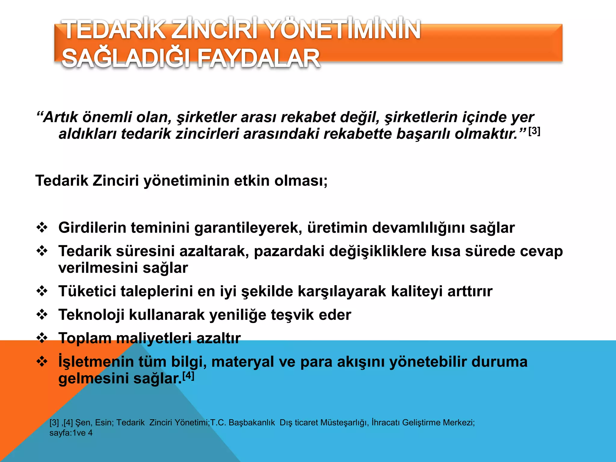 “Artık önemli olan, şirketler arası rekabet değil, şirketlerin içinde yer
   aldıkları tedarik zincirleri arasındaki rekabette başarılı olmaktır.” [3]


Tedarik Zinciri yönetiminin etkin olması;


 Girdilerin teminini garantileyerek, üretimin devamlılığını sağlar
 Tedarik süresini azaltarak, pazardaki değişikliklere kısa sürede cevap
  verilmesini sağlar
 Tüketici taleplerini en iyi şekilde karşılayarak kaliteyi arttırır
 Teknoloji kullanarak yeniliğe teşvik eder
 Toplam maliyetleri azaltır
 Ġşletmenin tüm bilgi, materyal ve para akışını yönetebilir duruma
  gelmesini sağlar.[4]

  [3] ,[4] Şen, Esin; Tedarik Zinciri Yönetimi;T.C. Başbakanlık Dış ticaret Müsteşarlığı, İhracatı Geliştirme Merkezi;
  sayfa:1ve 4
 