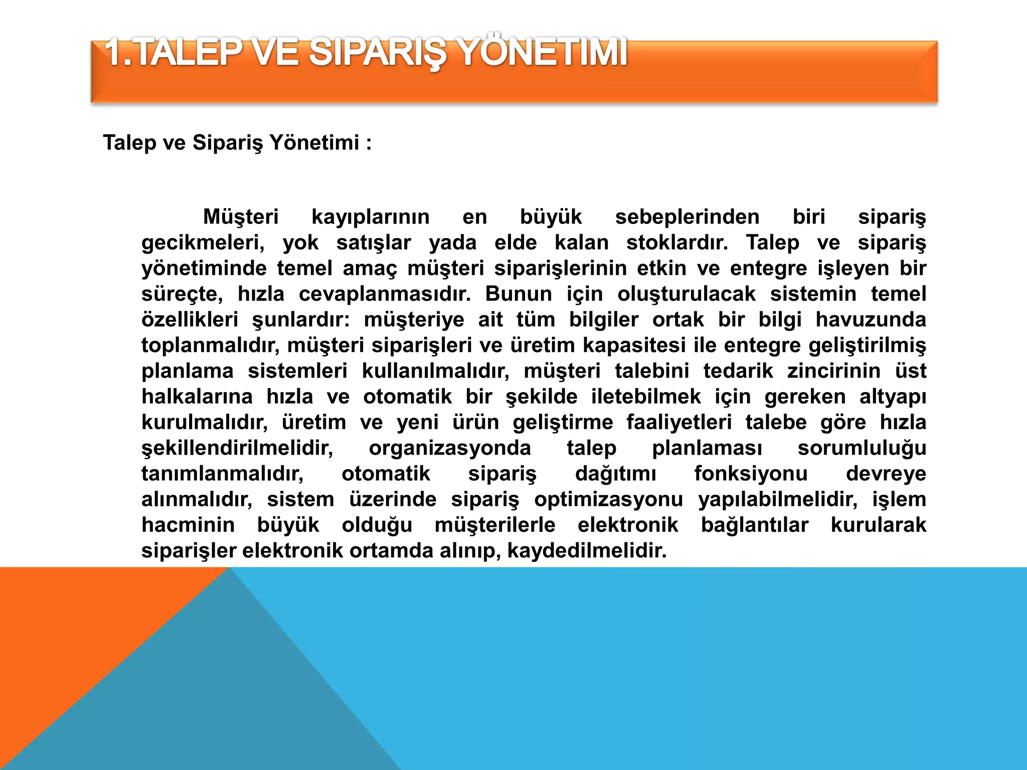 Talep ve Sipariş Yönetimi :


          Müşteri    kayıplarının   en    büyük     sebeplerinden    biri   sipariş
   gecikmeleri, yok satışlar yada elde kalan stoklardır. Talep ve sipariş
   yönetiminde temel amaç müşteri siparişlerinin etkin ve entegre işleyen bir
   süreçte, hızla cevaplanmasıdır. Bunun için oluşturulacak sistemin temel
   özellikleri şunlardır: müşteriye ait tüm bilgiler ortak bir bilgi havuzunda
   toplanmalıdır, müşteri siparişleri ve üretim kapasitesi ile entegre geliştirilmiş
   planlama sistemleri kullanılmalıdır, müşteri talebini tedarik zincirinin üst
   halkalarına hızla ve otomatik bir şekilde iletebilmek için gereken altyapı
   kurulmalıdır, üretim ve yeni ürün geliştirme faaliyetleri talebe göre hızla
   şekillendirilmelidir,    organizasyonda     talep   planlaması     sorumluluğu
   tanımlanmalıdır,      otomatik    sipariş    dağıtımı   fonksiyonu      devreye
   alınmalıdır, sistem üzerinde sipariş optimizasyonu yapılabilmelidir, işlem
   hacminin büyük olduğu müşterilerle elektronik bağlantılar kurularak
   siparişler elektronik ortamda alınıp, kaydedilmelidir.
 