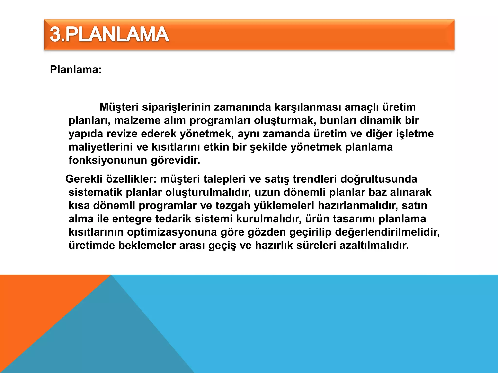 Planlama:


         Müşteri siparişlerinin zamanında karşılanması amaçlı üretim
   planları, malzeme alım programları oluşturmak, bunları dinamik bir
   yapıda revize ederek yönetmek, aynı zamanda üretim ve diğer işletme
   maliyetlerini ve kısıtlarını etkin bir şekilde yönetmek planlama
   fonksiyonunun görevidir.
  Gerekli özellikler: müşteri talepleri ve satış trendleri doğrultusunda
  sistematik planlar oluşturulmalıdır, uzun dönemli planlar baz alınarak
  kısa dönemli programlar ve tezgah yüklemeleri hazırlanmalıdır, satın
  alma ile entegre tedarik sistemi kurulmalıdır, ürün tasarımı planlama
  kısıtlarının optimizasyonuna göre gözden geçirilip değerlendirilmelidir,
  üretimde beklemeler arası geçiş ve hazırlık süreleri azaltılmalıdır.
 