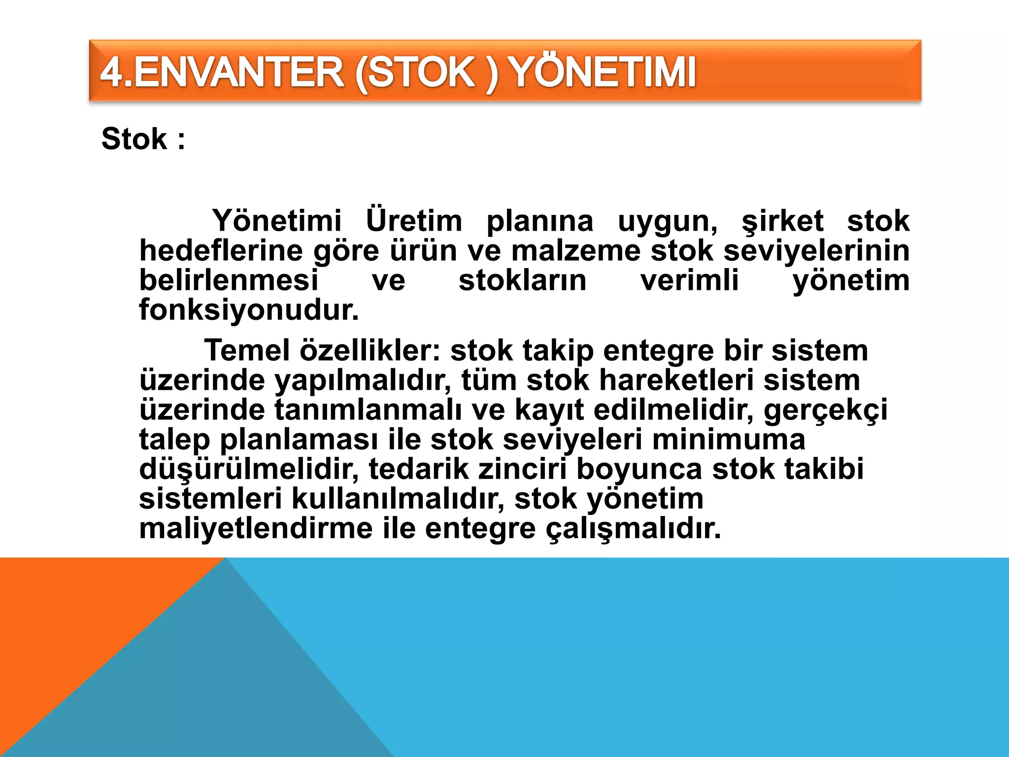 Stok :

        Yönetimi Üretim planına uygun, şirket stok
  hedeflerine göre ürün ve malzeme stok seviyelerinin
  belirlenmesi     ve    stokların    verimli    yönetim
  fonksiyonudur.
       Temel özellikler: stok takip entegre bir sistem
  üzerinde yapılmalıdır, tüm stok hareketleri sistem
  üzerinde tanımlanmalı ve kayıt edilmelidir, gerçekçi
  talep planlaması ile stok seviyeleri minimuma
  düşürülmelidir, tedarik zinciri boyunca stok takibi
  sistemleri kullanılmalıdır, stok yönetim
  maliyetlendirme ile entegre çalışmalıdır.
 