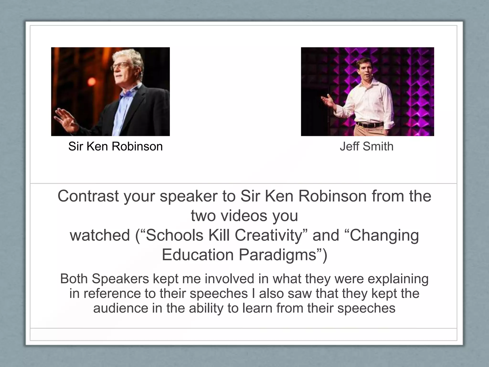 Sir Ken Robinson                             Jeff Smith



Contrast your speaker to Sir Ken Robinson from the
                  two videos you
 watched (“Schools Kill Creativity” and “Changing
              Education Paradigms”)
Both Speakers kept me involved in what they were explaining
 in reference to their speeches I also saw that they kept the
      audience in the ability to learn from their speeches
 