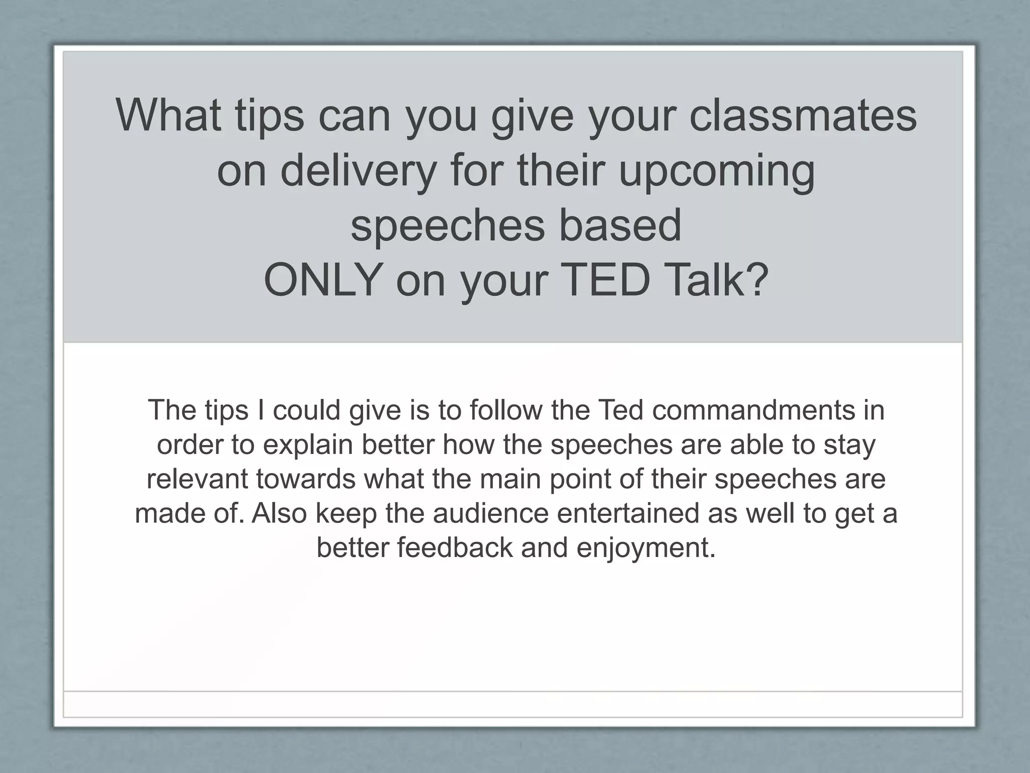 What tips can you give your classmates
    on delivery for their upcoming
           speeches based
       ONLY on your TED Talk?

 The tips I could give is to follow the Ted commandments in
  order to explain better how the speeches are able to stay
relevant towards what the main point of their speeches are
made of. Also keep the audience entertained as well to get a
               better feedback and enjoyment.
 