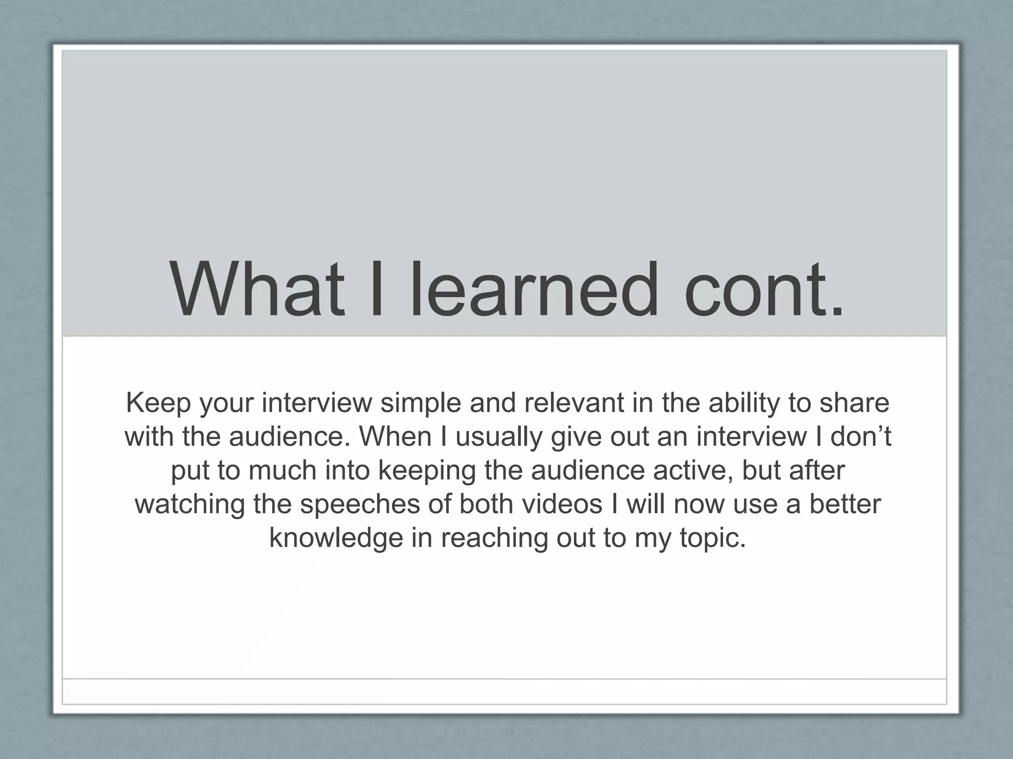 What I learned cont.
Keep your interview simple and relevant in the ability to share
with the audience. When I usually give out an interview I don’t
    put to much into keeping the audience active, but after
watching the speeches of both videos I will now use a better
            knowledge in reaching out to my topic.
 