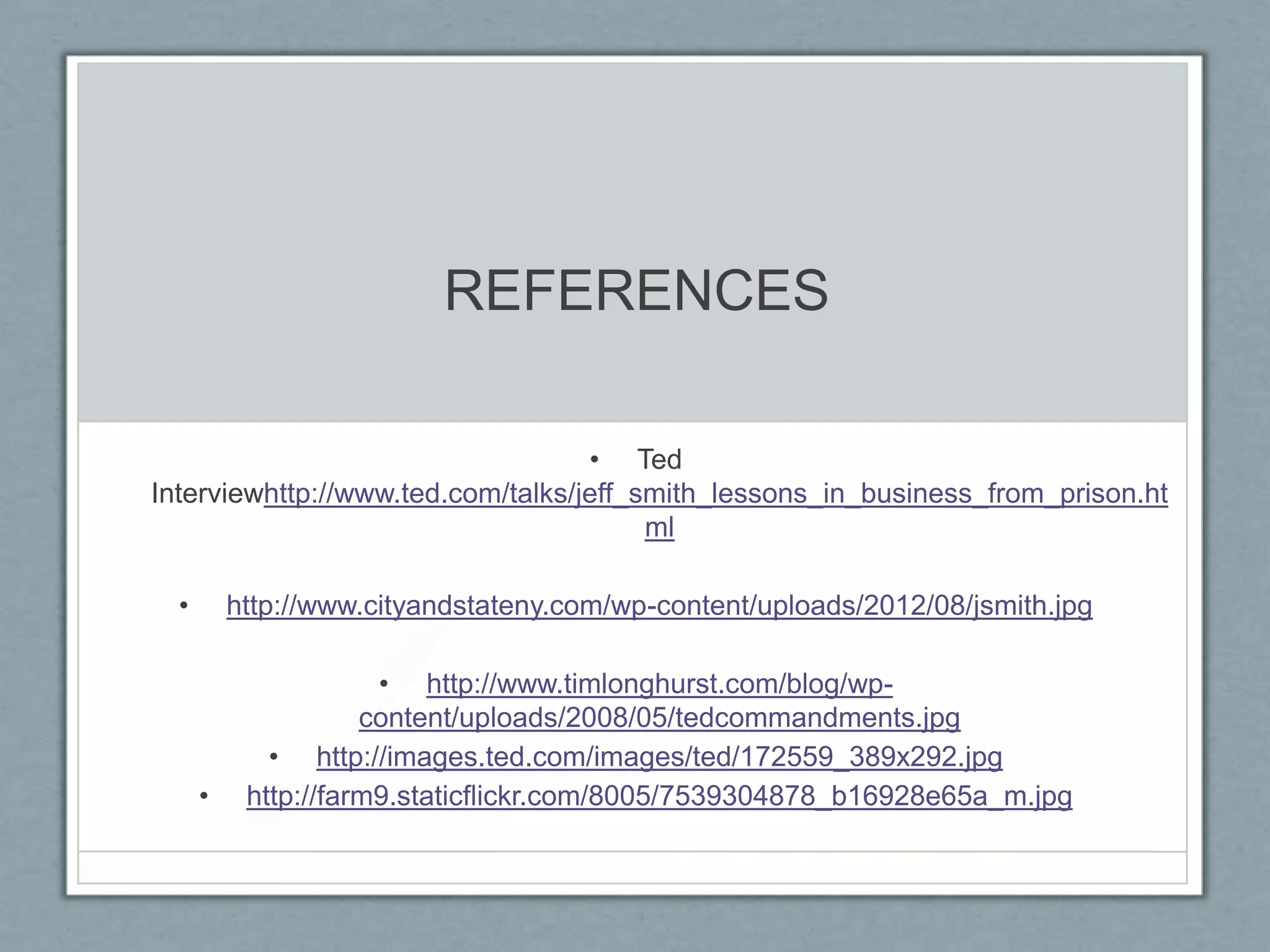 REFERENCES

                                   • Ted
Interviewhttp://www.ted.com/talks/jeff_smith_lessons_in_business_from_prison.ht
                                        ml

  •       http://www.cityandstateny.com/wp-content/uploads/2012/08/jsmith.jpg

                      • http://www.timlonghurst.com/blog/wp-
                     content/uploads/2008/05/tedcommandments.jpg
             • http://images.ted.com/images/ted/172559_389x292.jpg
      •    http://farm9.staticflickr.com/8005/7539304878_b16928e65a_m.jpg
 