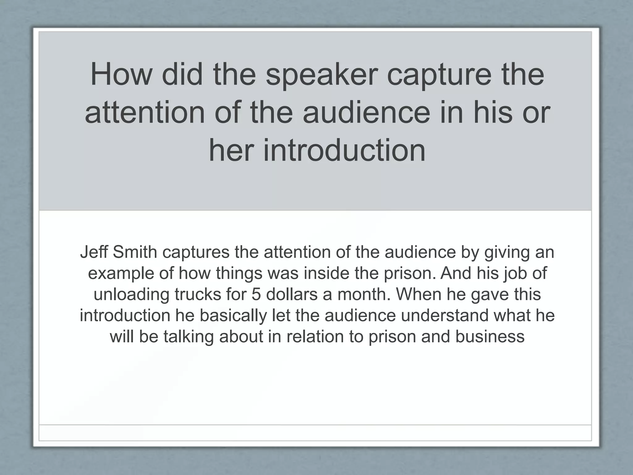 How did the speaker capture the
attention of the audience in his or
         her introduction


Jeff Smith captures the attention of the audience by giving an
 example of how things was inside the prison. And his job of
  unloading trucks for 5 dollars a month. When he gave this
introduction he basically let the audience understand what he
     will be talking about in relation to prison and business
 
