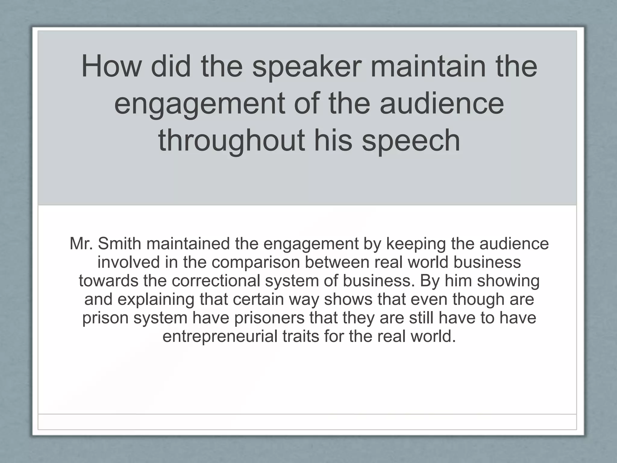 How did the speaker maintain the
   engagement of the audience
      throughout his speech


Mr. Smith maintained the engagement by keeping the audience
    involved in the comparison between real world business
 towards the correctional system of business. By him showing
  and explaining that certain way shows that even though are
  prison system have prisoners that they are still have to have
             entrepreneurial traits for the real world.
 