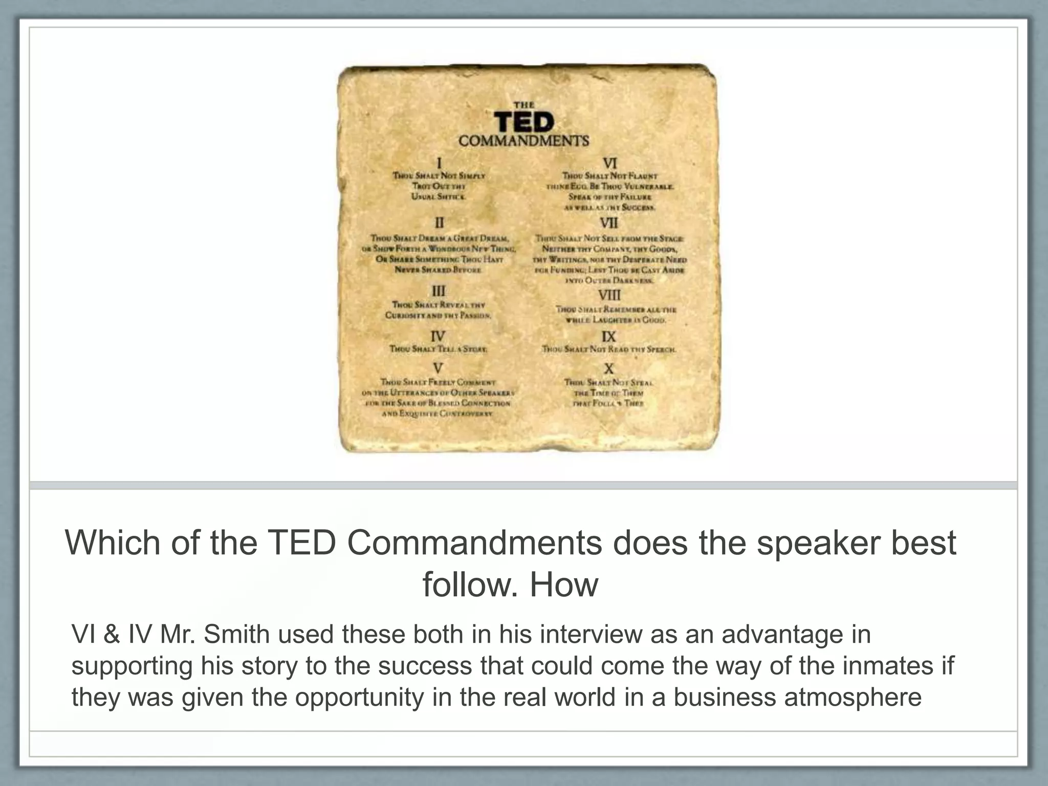 Which of the TED Commandments does the speaker best
                    follow. How
VI & IV Mr. Smith used these both in his interview as an advantage in
supporting his story to the success that could come the way of the inmates if
they was given the opportunity in the real world in a business atmosphere
 