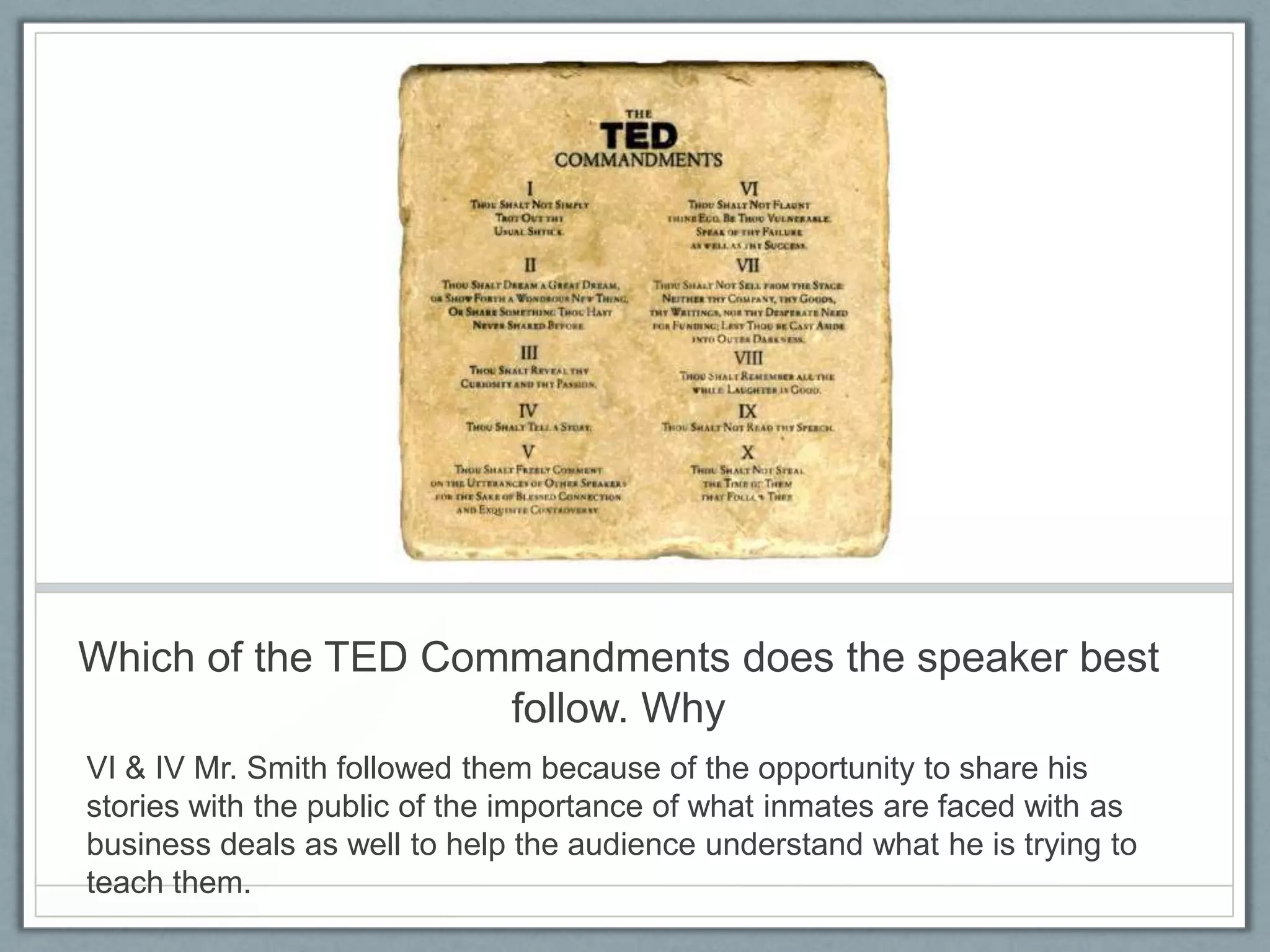 Which of the TED Commandments does the speaker best
                    follow. Why
VI & IV Mr. Smith followed them because of the opportunity to share his
stories with the public of the importance of what inmates are faced with as
business deals as well to help the audience understand what he is trying to
teach them.
 