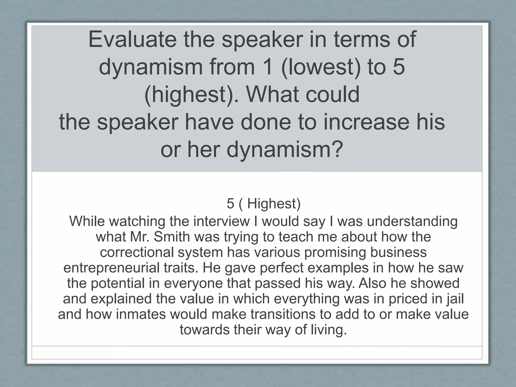 Evaluate the speaker in terms of
    dynamism from 1 (lowest) to 5
        (highest). What could
the speaker have done to increase his
          or her dynamism?

                            5 ( Highest)
   While watching the interview I would say I was understanding
       what Mr. Smith was trying to teach me about how the
       correctional system has various promising business
 entrepreneurial traits. He gave perfect examples in how he saw
  the potential in everyone that passed his way. Also he showed
 and explained the value in which everything was in priced in jail
and how inmates would make transitions to add to or make value
                     towards their way of living.
 