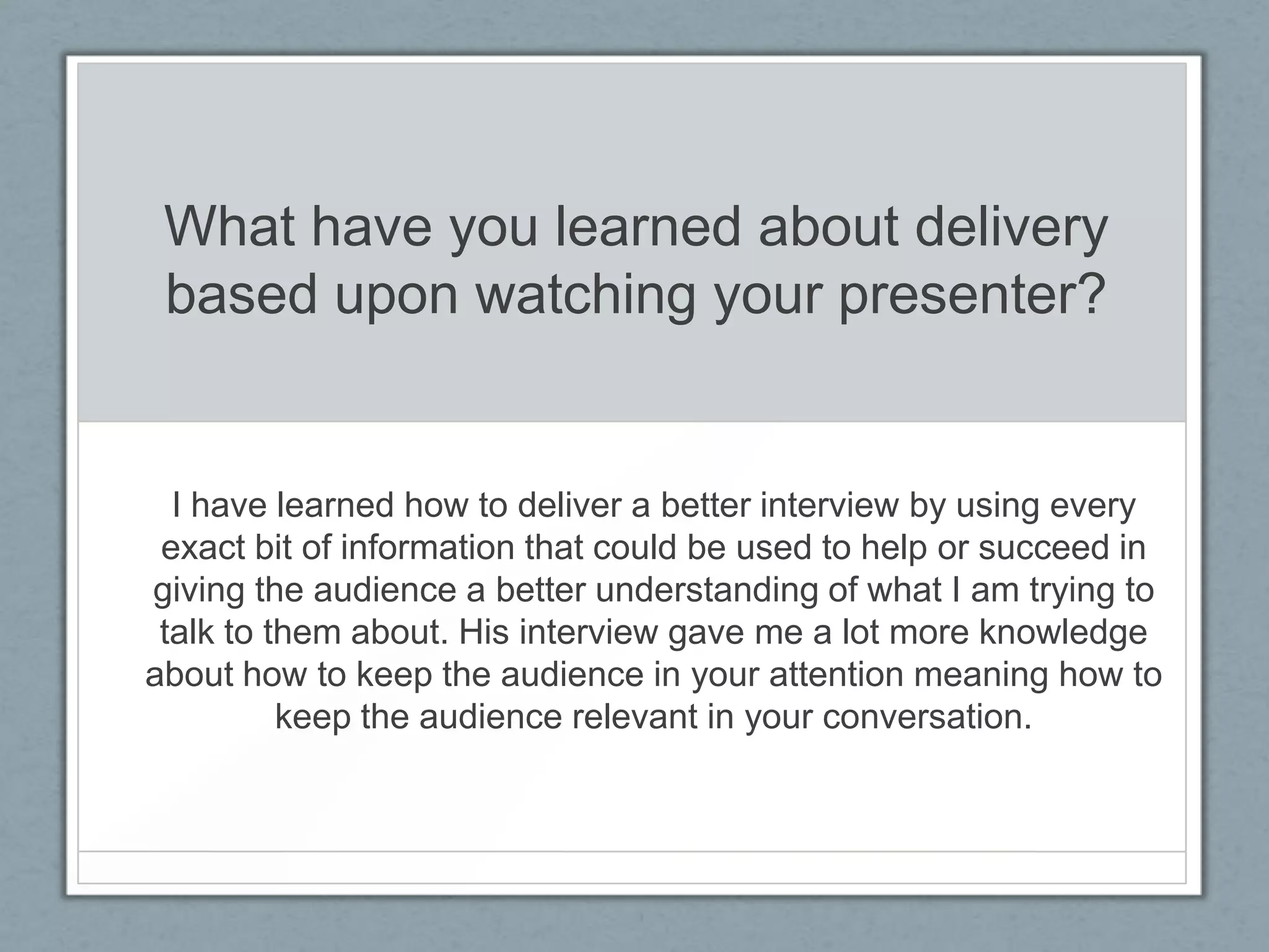 What have you learned about delivery
 based upon watching your presenter?


  I have learned how to deliver a better interview by using every
 exact bit of information that could be used to help or succeed in
giving the audience a better understanding of what I am trying to
 talk to them about. His interview gave me a lot more knowledge
about how to keep the audience in your attention meaning how to
          keep the audience relevant in your conversation.
 