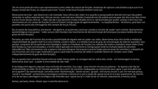•De um certo ponto de vista o que representamos como redes são rastros de fluições: tentativas de capturar uma dinâmica que ocorre no
 espaço-tempo dos fluxos, ou naquela particular “brana” onde essas fluições existem como tais.

Desse ponto de vista – que deverá ser o da chamada ‘nova ciência das redes’ se e quando os pesquisadores descobrirem que não podem
remendar os velhos estatutos das ciências sociais, inserindo seus métodos (matemáticos) de análise para escapar dos discursos descritivos
e prescritivos dessas ciências – redes não são o que parecem (nodos linkados entre si, representados por grafos: arestas e vértices) mas
movimentos em um campo de fluições (como se fossem configurações de aglomeramentos – ou espalhamentos – de bósons, para fazer um
paralelo com partículas mensageiras dos campos de forças físicas).

De um ponto de vista político, entretanto – obrigatório, se quisermos continuar usando o conceito de ‘poder’ sem cometer deslizamentos
epistemológicos mais graves – redes sociais (distribuídas) são movimentos de desconstituição de hierarquia (na exata medida dos seus
graus de distribuição).

Portanto, ao invés de ficarmos discutindo a possibilidade de alguém exercer poder nas redes, deveríamos estar discutindo a medida da
impossibilidade de alguém fazê-lo (e essa medida, convém repetir, é a medida inversa do grau de centralização da rede em questão). Isso
porque, conquanto de um ponto de vista topológico, todos os complexos de fluições (ou coleções de nodos e conexões) sejam redes (mais
distribuídas ou mais centralizadas), o termo rede é aplicado correntemente à configurações onde há multiplicidade de caminhos
(abundância). Não costumamos usar a palavra rede para designar hierarquias (caracterizadas pela escassez de caminhos), a despeito de
sacrificarmos com isso o rigor matemático (para o qual todos os sistemas de nodos e conexões devem ser notados como redes
independentemente do grau de distribuição).

Ora, se quanto mais caminhos houver entre os nodos menos poder se consegue exercer sobre eles, então – em homenagem à clareza,
deveríamos dizer que – o poder é uma medida de não-rede.

A sociologia tem alguma culpa por essa confusão de conceitos. Sua culpa – para resumir em poucas palavras – foi apenas a de não ter
compreendido as redes. Ou ter tentado apreendê-las a partir de conceitos inadequados ou impotentes para captar o que está além (ou
seria aquém?) da representação: conceitos como ‘representação’, ‘atores sociais’, ‘grupos’, ‘estruturas sociais’ e, por incrível que pareça,
‘social’ e ‘sociedade’. Já havia ela (a sociologia) cometido o mesmo erro com a noção de capital social (e se trata, exatamente, do mesmo
erro de vez que a abordagem sociológica não entendeu que ‘capital social’ e ‘rede social’ se referem, exatamente, à mesma coisa).

Vamos, portanto, tentar refazer aqui o caminho desse erro.
 
