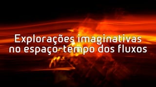 Explorações imaginativas
no espaço-tempo dos fluxos
 