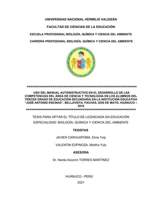UNIVERSIDAD NACIONAL HERMILIO VALDIZÁN
FACULTAD DE CIENCIAS DE LA EDUCACIÓN
ESCUELA PROFESIONAL BIOLOGÍA, QUÍMICA Y CIENCIA DEL AMBIENTE
COMPETENCIAS DEL ÁREA DE CIENCIA Y TECNOLOGÍA EN LOS ALUMNOS DEL
TERCER GRADO DE EDUCACIÓN SECUNDARIA EN LA INSTITUCIÓN EDUCATIVA
“JOSÉ ANTONIO ENCINAS”, BELLAVISTA, PACHAS, DOS DE MAYO, HUÁNUCO –
2019
============================================================
JAVIER CARHUAPOMA. Elvia Yuly
VALENTIN ESPINOZA, Martha Yuly
ASESORA
Dr. Narda Socorro TORRES MARTÍNEZ
2021
CARRERA PROFESIONAL BIOLOGÍA, QUÍMICA Y CIENCIA DEL AMBIENTE
TESISTAS
HUÁNUCO - PERÚ
TESIS PARA OPTAR EL TÍTULO DE LICENCIADA EN EDUCACIÓN
ESPECIALIDAD: BIOLOGÍA, QUÍMICA Y CIENCIA DEL AMBIENTE
============================================================
USO DEL MANUAL AUTOINSTRUCTIVO EN EL DESARROLLO DE LAS
 