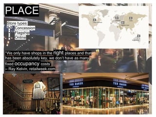 PLACE
Store types:
• Concession
• Flagship
• Online
“We only have shops in the right places and that
has been absolutely key, we don’t have as many
fixed occupancy costs”
– Ray Kelvin, retailweek.com
 