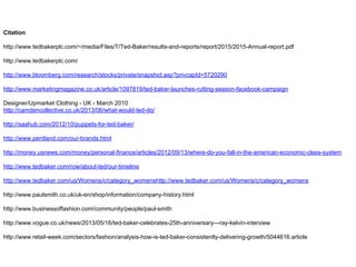 Citation
http://www.tedbakerplc.com/~/media/Files/T/Ted-Baker/results-and-reports/report/2015/2015-Annual-report.pdf
http://www.tedbakerplc.com/
http://www.bloomberg.com/research/stocks/private/snapshot.asp?privcapId=5720290
http://www.marketingmagazine.co.uk/article/1097819/ted-baker-launches-rutting-season-facebook-campaign
Designer/Upmarket Clothing - UK - March 2010
http://camdencollective.co.uk/2013/06/what-would-ted-do/
http://saahub.com/2012/10/puppets-for-ted-baker/
http://www.pentland.com/our-brands.html
http://money.usnews.com/money/personal-finance/articles/2012/09/13/where-do-you-fall-in-the-american-economic-class-system
http://www.tedbaker.com/row/about-ted/our-timeline
http://www.tedbaker.com/us/Womens/c/category_womenshttp://www.tedbaker.com/us/Womens/c/category_womens
http://www.paulsmith.co.uk/uk-en/shop/information/company-history.html
http://www.businessoffashion.com/community/people/paul-smith
http://www.vogue.co.uk/news/2013/05/16/ted-baker-celebrates-25th-anniversary---ray-kelvin-interview
http://www.retail-week.com/sectors/fashion/analysis-how-is-ted-baker-consistently-delivering-growth/5044616.article
 