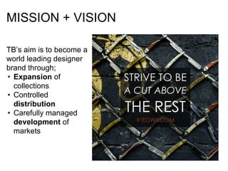 MISSION + VISION
TB’s aim is to become a
world leading designer
brand through;
• Expansion of
collections
• Controlled
distribution
• Carefully managed
development of
markets
 
