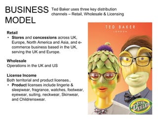 BUSINESS
MODEL
Retail
• Stores and concessions across UK,
Europe, North America and Asia, and e-
commerce business based in the UK,
serving the UK and Europe.
Wholesale
Operations in the UK and US
License Income
Both territorial and product licenses..
• Product licenses include lingerie &
sleepwear, fragrance, watches, footwear,
eyewear, suiting, neckwear, Skinwear,
and Childrenswear.
Ted Baker uses three key distribution
channels – Retail, Wholesale & Licensing
 