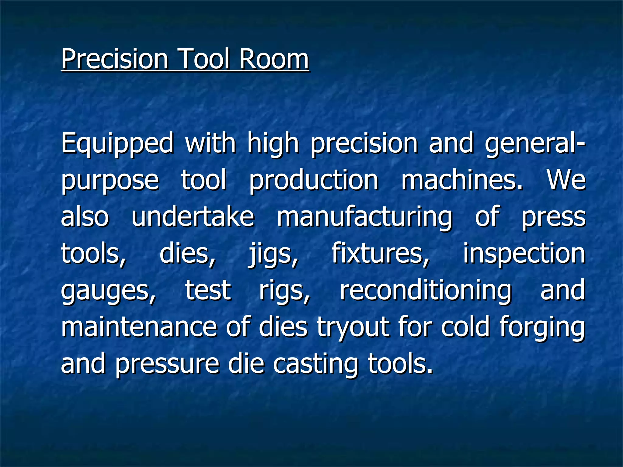 Precision Tool Room Equipped with high precision and general-purpose tool production machines. We also undertake manufacturing of press tools, dies, jigs, fixtures, inspection gauges, test rigs, reconditioning and maintenance of dies tryout for cold forging and pressure die casting tools.   