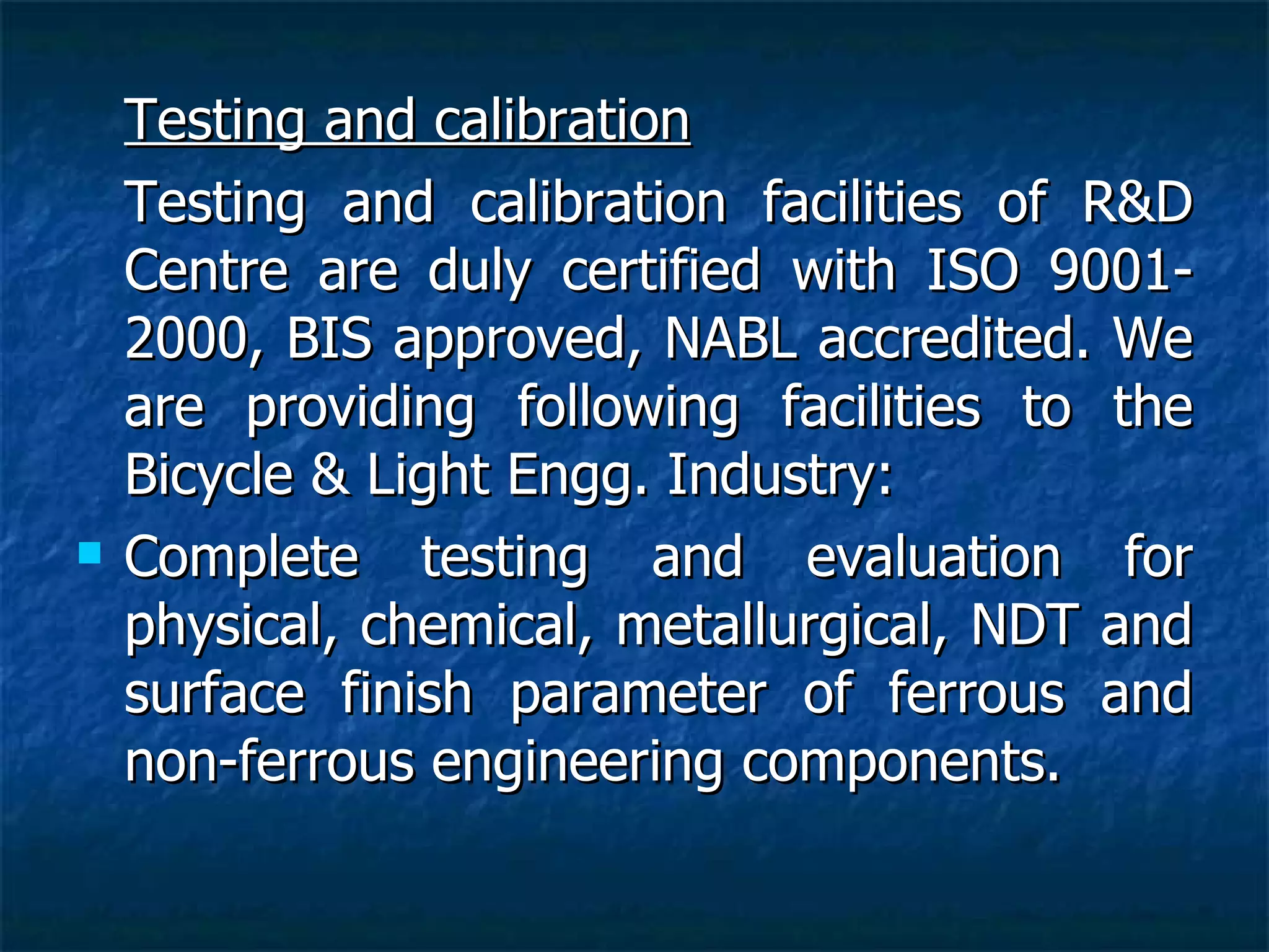 Testing and calibration Testing and calibration facilities of R&D Centre are duly certified with ISO 9001-2000, BIS approved, NABL accredited. We are providing following facilities to the Bicycle & Light Engg. Industry: Complete testing and evaluation for physical, chemical, metallurgical, NDT and surface finish parameter of ferrous and non-ferrous engineering components. 