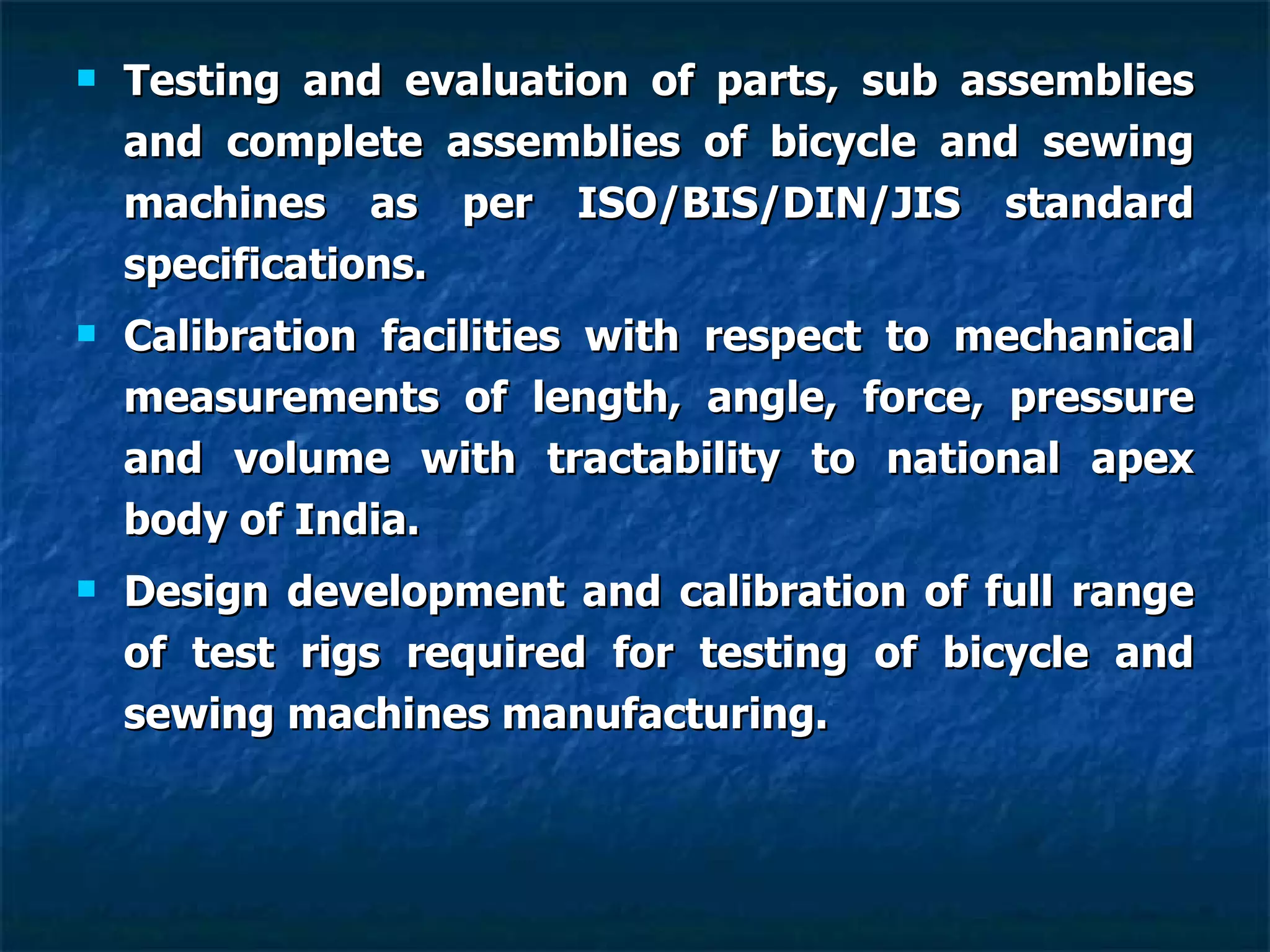 Testing and evaluation of parts, sub assemblies and complete assemblies of bicycle and sewing machines as per ISO/BIS/DIN/JIS standard specifications. Calibration facilities with respect to mechanical measurements of length, angle, force, pressure and volume with tractability to national apex body of India. Design development and calibration of full range of test rigs required for testing of bicycle and sewing machines manufacturing.   