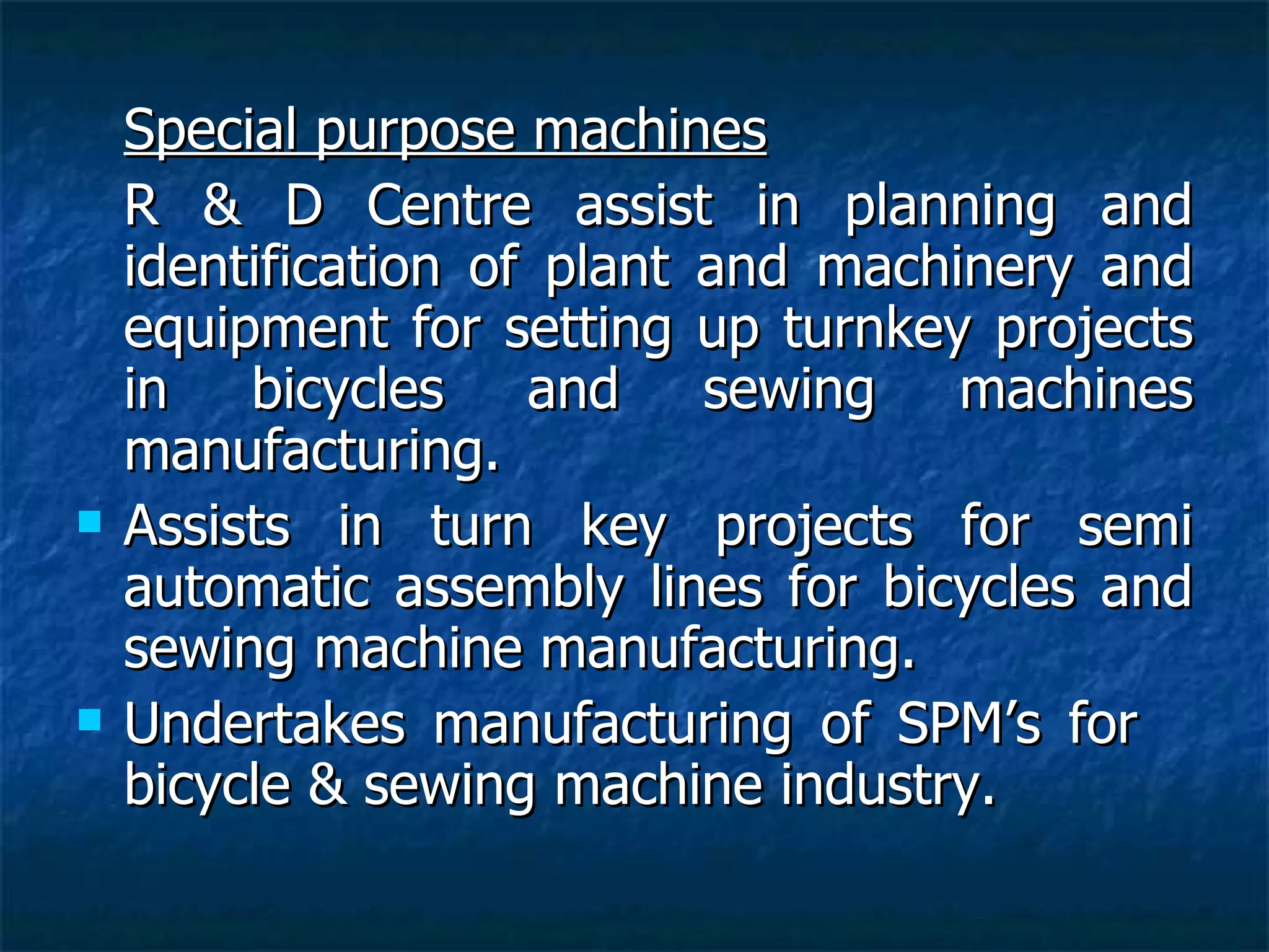 Special purpose machines R & D Centre assist in planning and identification of plant and machinery and equipment for setting up turnkey projects in bicycles and sewing machines manufacturing. Assists in turn key projects for semi automatic assembly lines for bicycles and sewing machine manufacturing. Undertakes manufacturing of SPM’s for  bicycle & sewing machine industry.   