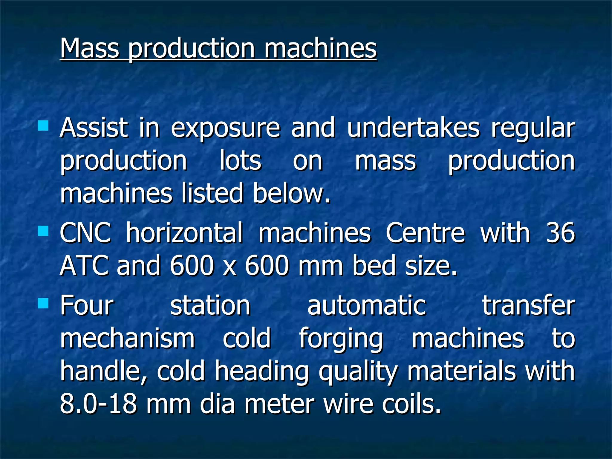 Mass production machines Assist in exposure and undertakes regular production lots on mass production machines listed below. CNC horizontal machines Centre with 36 ATC and 600 x 600 mm bed size. Four station automatic transfer mechanism cold forging machines to handle, cold heading quality materials with 8.0-18 mm dia meter wire coils. 