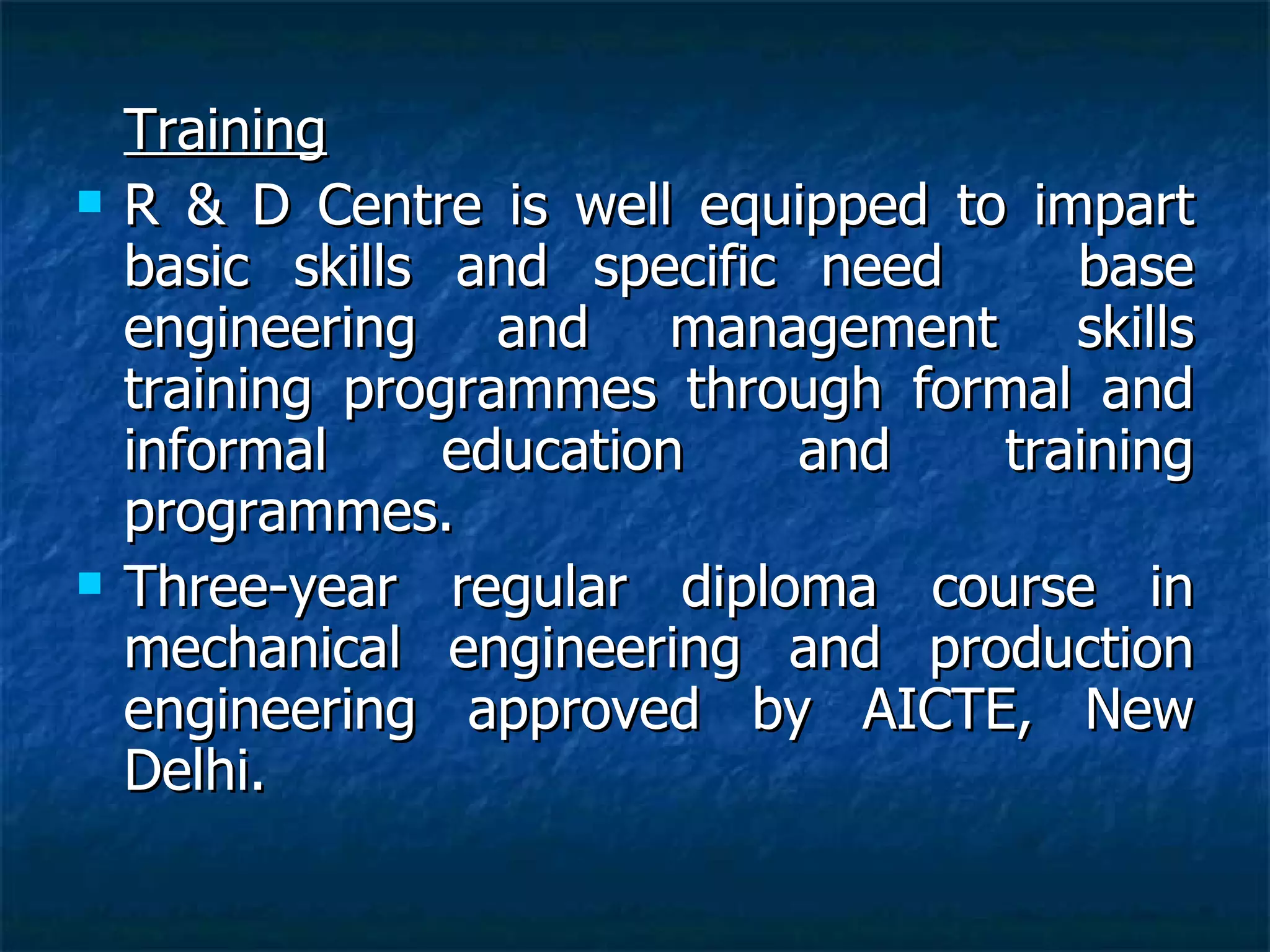 Training R & D Centre is well equipped to impart basic skills and specific need  base engineering and management skills training programmes through formal and informal education and training programmes. Three-year regular diploma course in mechanical engineering and production engineering approved by AICTE, New Delhi. 