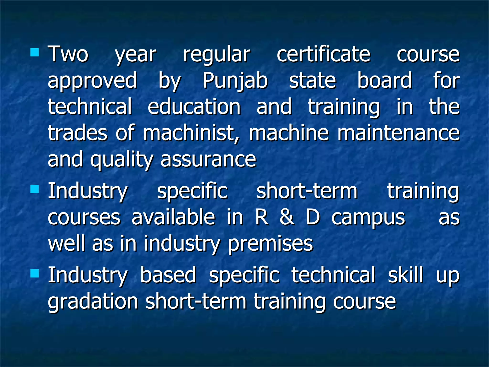 Two year regular certificate course approved by Punjab state board for technical education and training in the trades of machinist, machine maintenance and quality assurance Industry specific short-term training courses available in R & D campus  as well as in industry premises Industry based specific technical skill up gradation short-term training course 