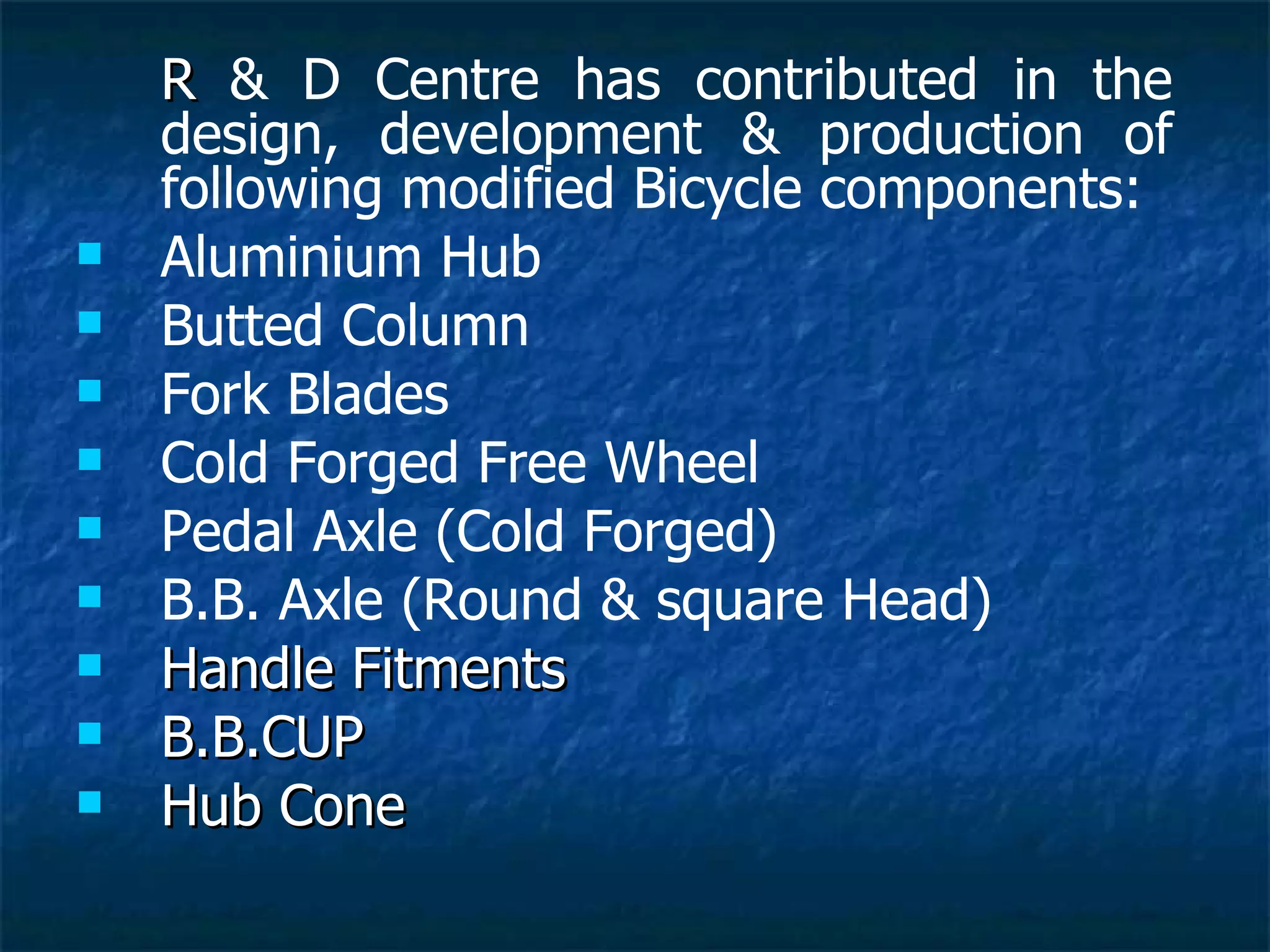 R   & D Centre has contributed in the design, development & production of following modified Bicycle components: Aluminium Hub Butted Column Fork Blades Cold Forged Free Wheel Pedal Axle (Cold Forged) B.B. Axle (Round & square Head) Handle Fitments B.B.CUP Hub Cone 