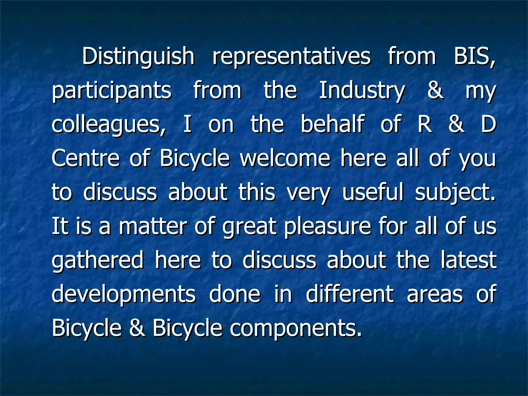 Distinguish representatives from BIS, participants from the Industry & my colleagues, I on the behalf of R & D Centre of Bicycle welcome here all of you to discuss about this very useful subject. It is a matter of great pleasure for all of us gathered here to discuss about the latest developments done in different areas of Bicycle & Bicycle components.   