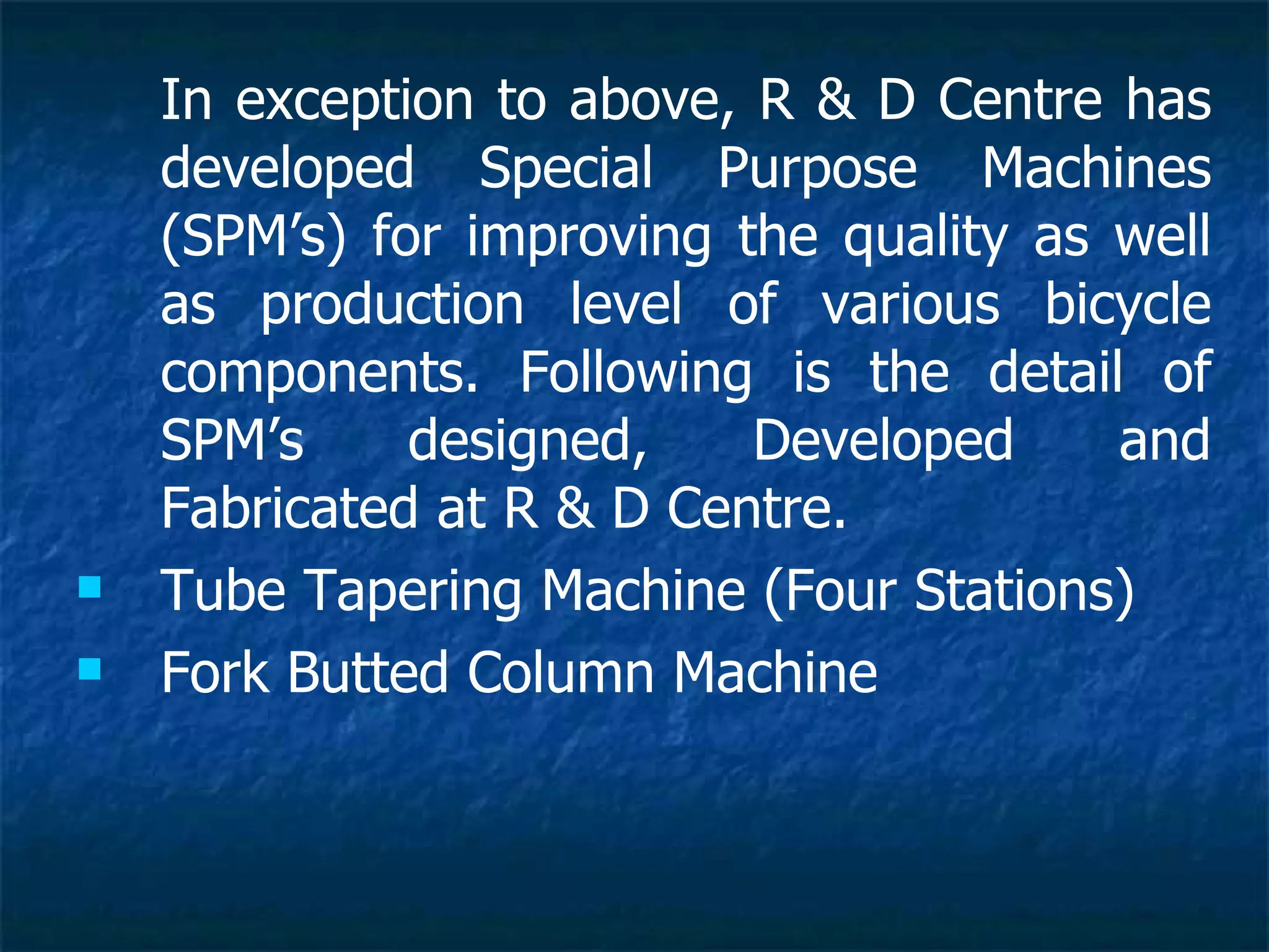 In exception to above, R & D Centre has developed Special Purpose Machines (SPM’s) for improving the quality as well as production level of various bicycle components. Following is the detail of SPM’s designed, Developed and Fabricated at R & D Centre.  Tube Tapering Machine (Four Stations) Fork Butted Column Machine 