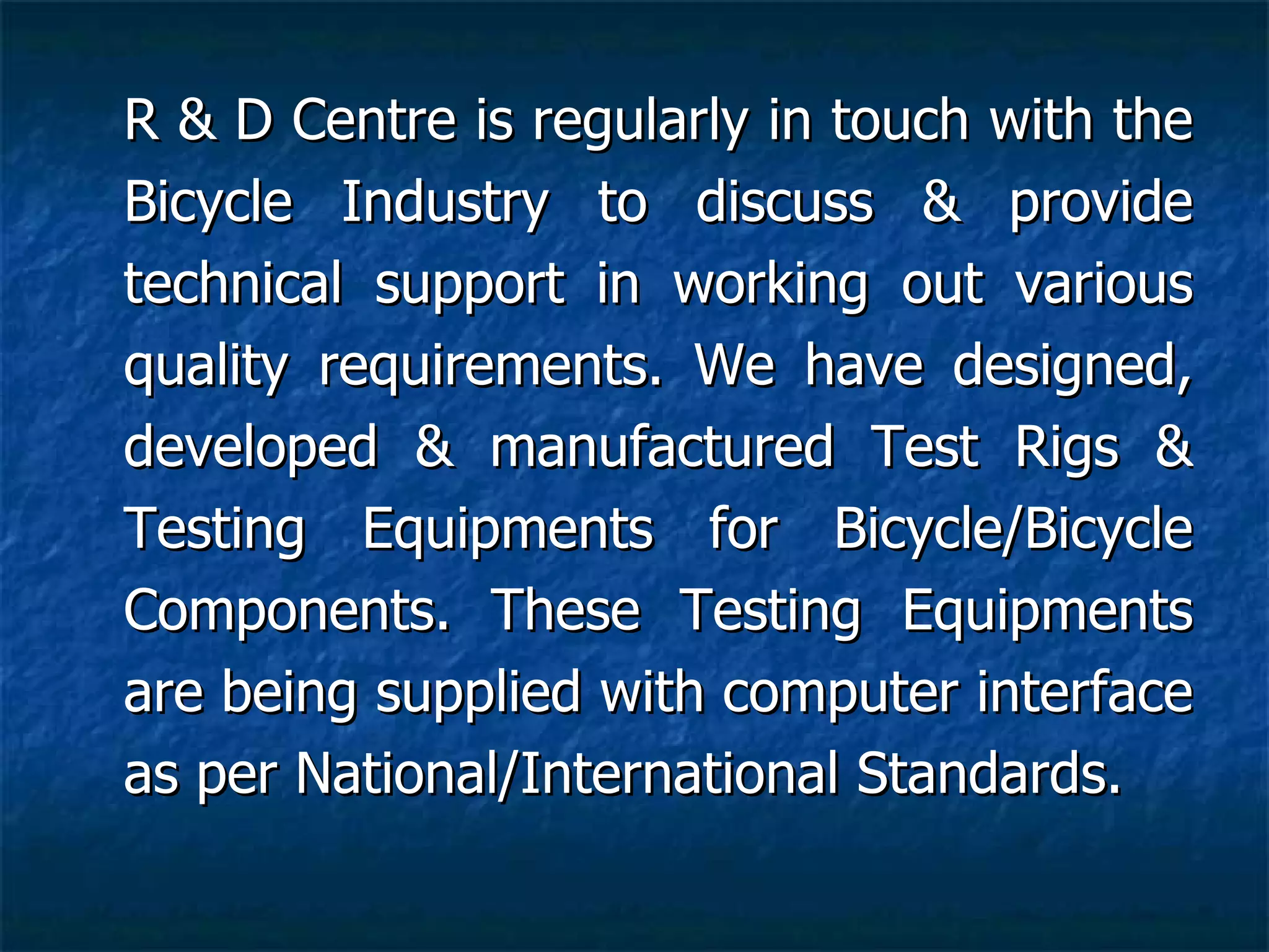 R & D Centre is regularly in touch with the Bicycle Industry to discuss & provide technical support in working out various quality requirements. We have designed, developed & manufactured Test Rigs & Testing Equipments for Bicycle/Bicycle Components. These Testing Equipments are being supplied with computer interface as per National/International Standards.  
