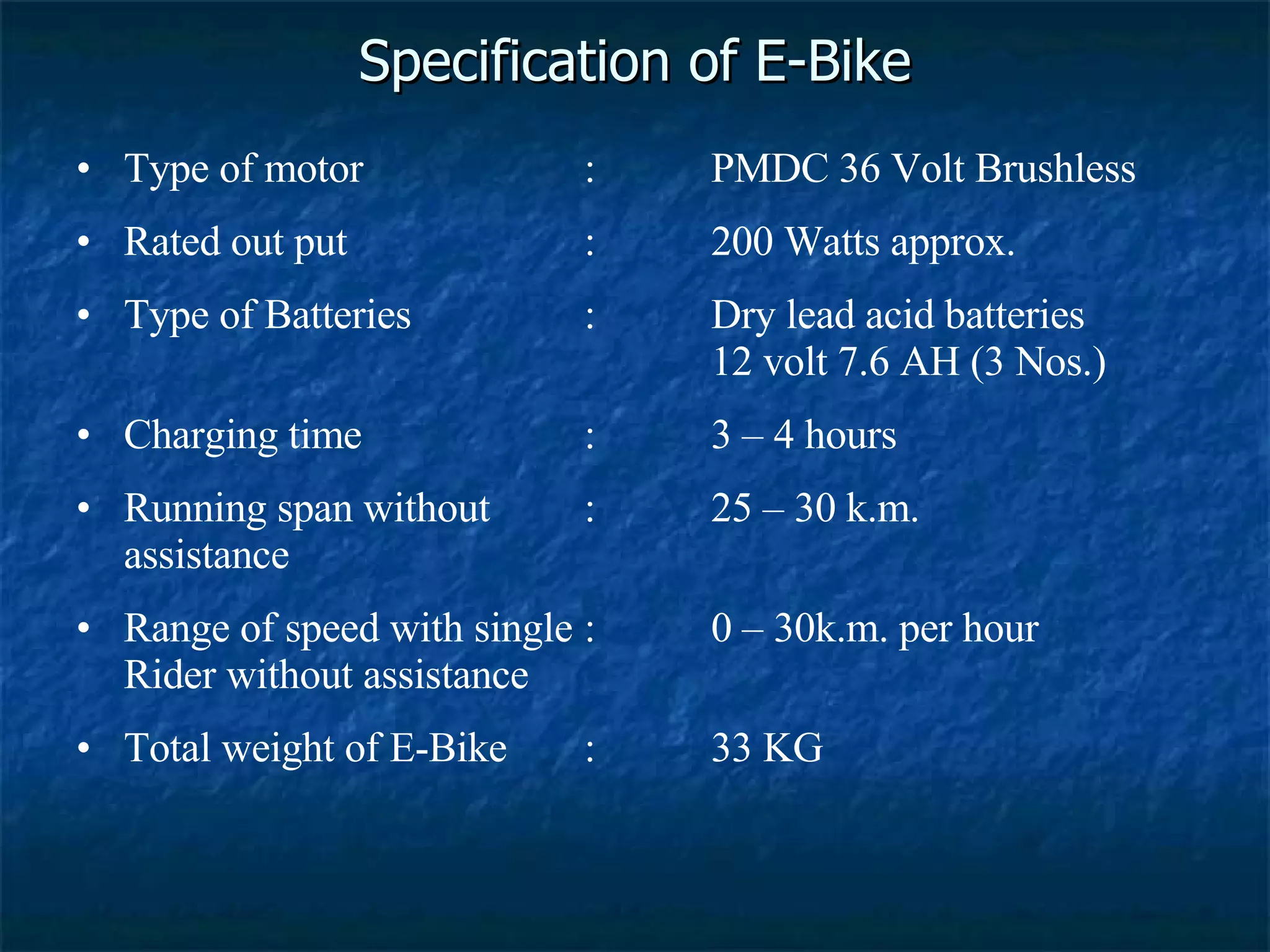 Specification of E-Bike Type of motor : PMDC 36 Volt Brushless Rated out put : 200 Watts approx. Type of Batteries : Dry lead acid batteries 12 volt 7.6 AH (3 Nos.) Charging time : 3 – 4 hours Running span without : 25 – 30 k.m. assistance Range of speed with single : 0 – 30k.m. per hour Rider without assistance Total weight of E-Bike : 33 KG 