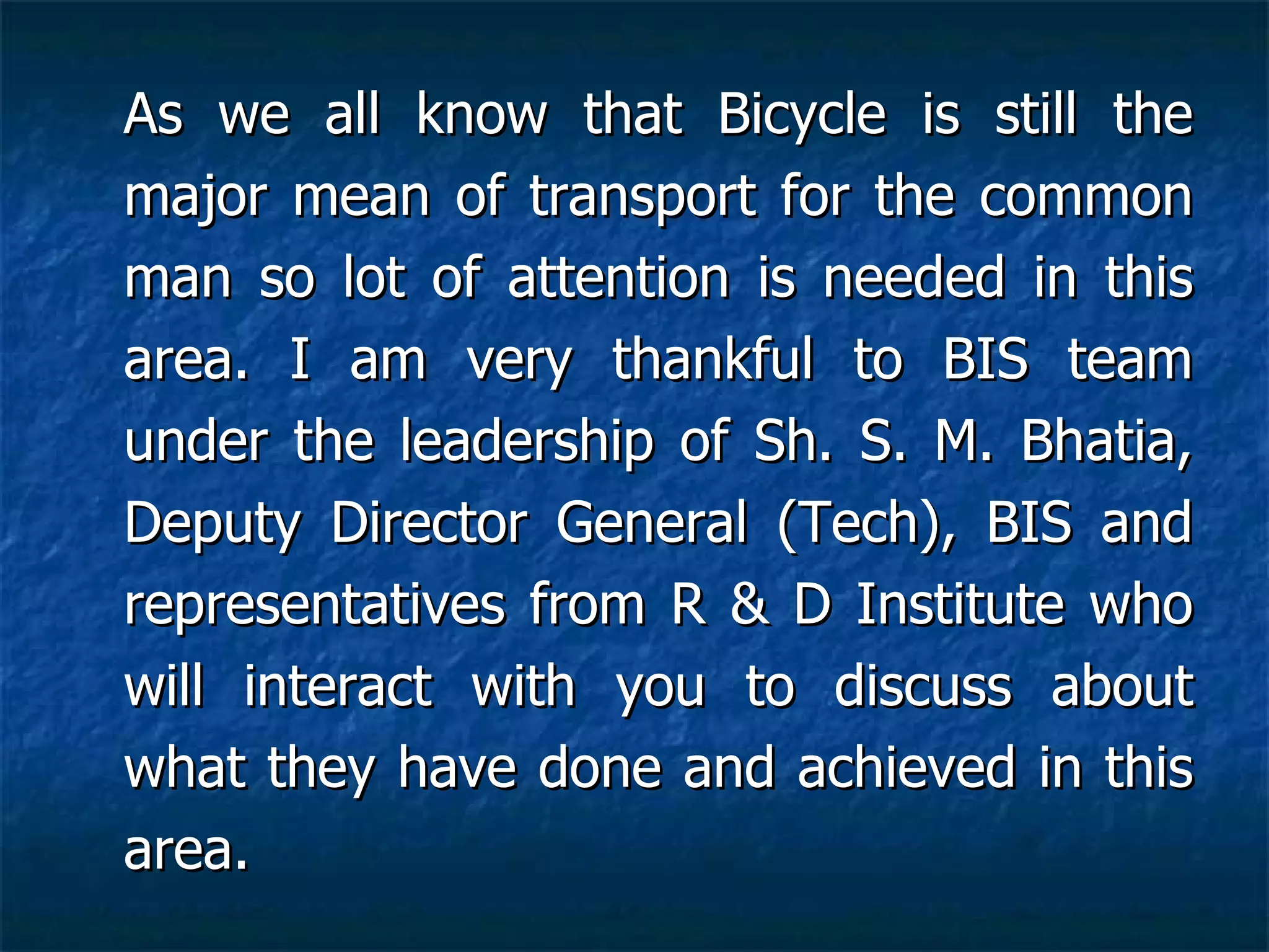 As we all know that Bicycle is still the major mean of transport for the common man so lot of attention is needed in this area. I am very thankful to BIS team under the leadership of Sh. S. M. Bhatia, Deputy Director General (Tech), BIS and representatives from R & D Institute who will interact with you to discuss about what they have done and achieved in this area.   