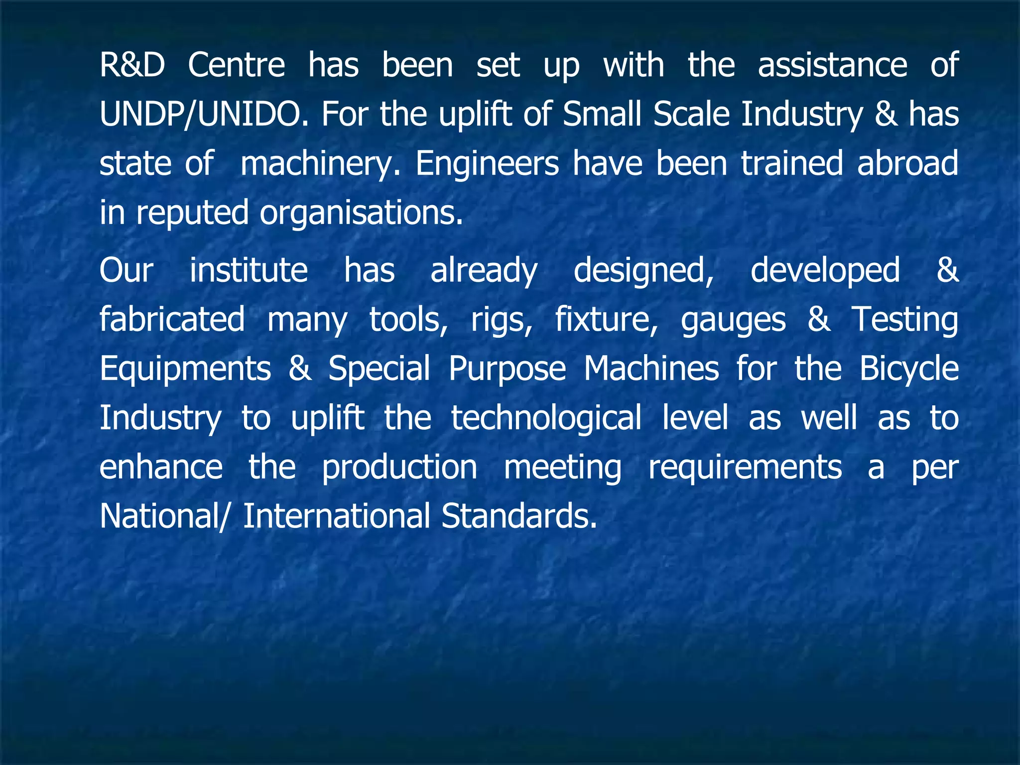 R&D Centre has been set up with the assistance of UNDP/UNIDO. For the uplift of Small Scale Industry & has state of  machinery. Engineers have been trained abroad in reputed organisations. Our institute has already designed, developed & fabricated many tools, rigs, fixture, gauges & Testing Equipments & Special Purpose Machines for the Bicycle Industry to uplift the technological level as well as to enhance the production meeting requirements a per National/ International Standards.   