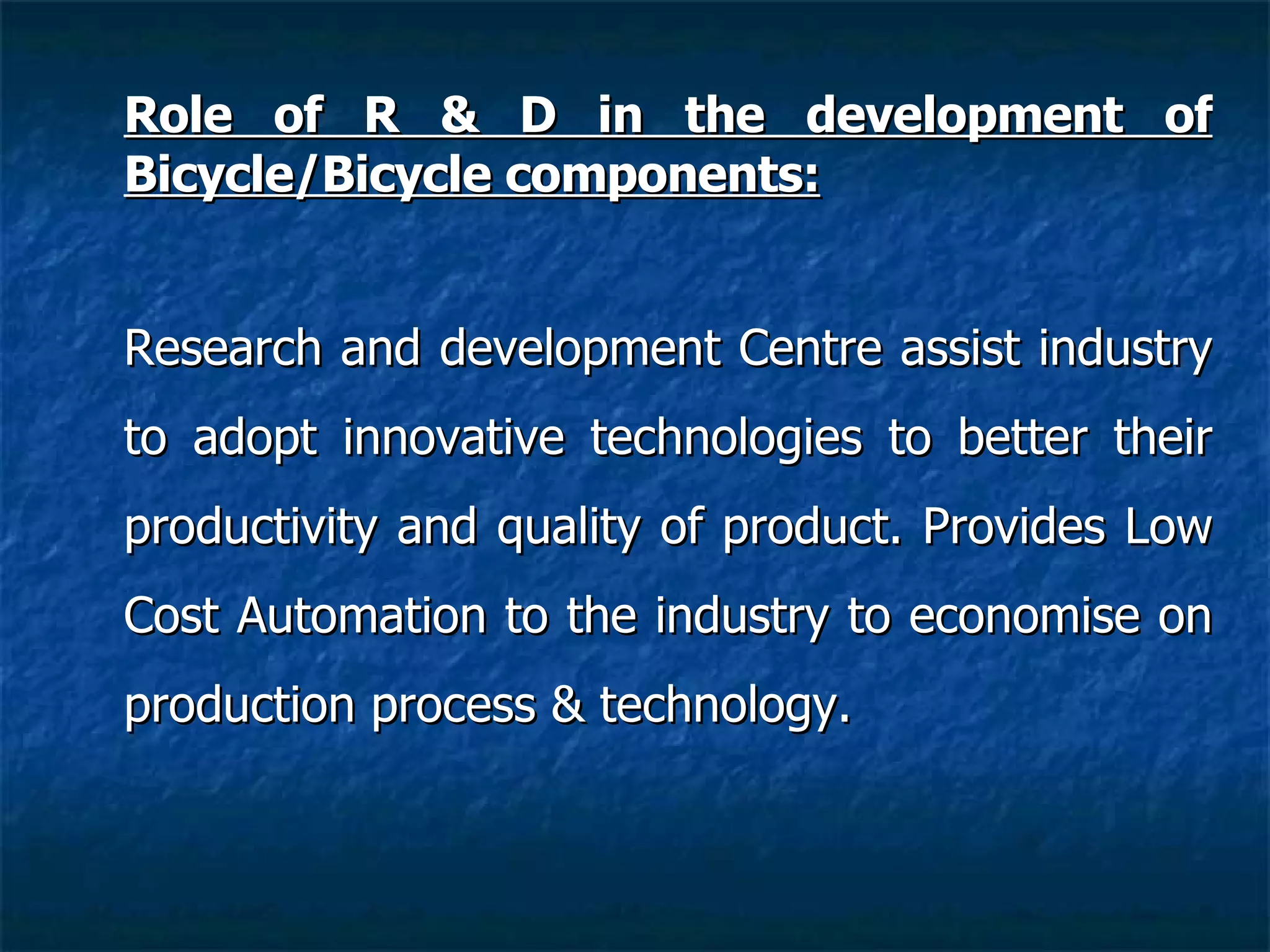 Role of R & D in the development of Bicycle/Bicycle components: Research and development Centre assist industry to adopt innovative technologies to better their productivity and quality of product.  Provides Low Cost Automation to the industry to economise on production process & technology. 