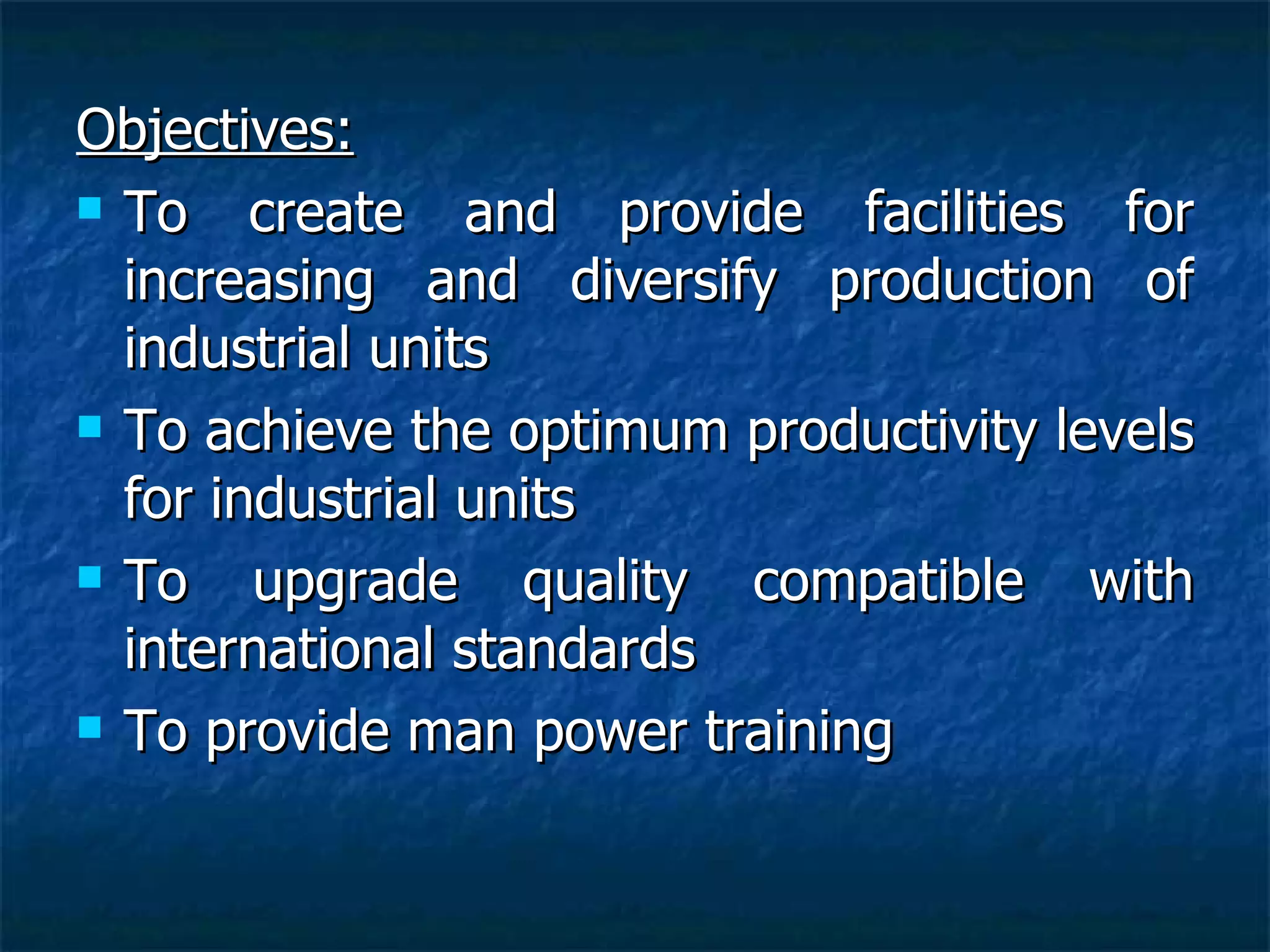Objectives: To create and provide facilities for increasing and diversify production of industrial units To achieve the optimum productivity levels for industrial units To upgrade quality compatible with international standards To provide man power training 